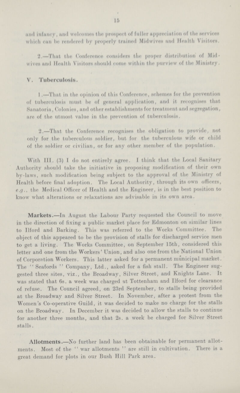 in and infancy, and welcomes the prospect of fuller appreciation of the services which can be rendered by properly trained Midwives find Health Visitors, 2,—That the Conference considers the proper distribution of Mid wives and Health Visitors should come within tin- purview of the Ministry. V. Tuberculosis. I .—That in the opinion of thin Conference, schemes for tin- prevention of tuberculosis must he of general application, and it recognises that Sanatoria, Colonies, and other establishments for treatment and segregation, are of the utmost value in the prevention of tuberculosis. 2.—That the Conference recognises the obligation to provide, not only for the tuberculous soldier, but for the tuberculous wife or child of the soldier or civilian, or for any other member of the population. With III. (3) I do not entirely agree. I think that the Local Sanitary Authority should take the initiative in proposing modification of their own by-laws, such modification being subject to the approval of the Ministry of Health before final adoption. The Local Authority, through its own officers, e.g., the Medical Officer of Health and the Engineer, is in the best position to know what alterations or relaxations are advisable in its own area. Markets.—In August the Labour Party requested the Council to move in the direction of fixing a public market place for Edmonton on similar lines to Ilford and Barking. This was referred to the Works Committee. The object of this appeared to be the provision of stalls for discharged service men to get a living. The Works Committee, on September 15th, considered this letter and one from the Workers' Union, and also one from the National Union of Corporation Workers. This latter asked for a permanent municipal market. The Seafords Company, Ltd., asked for a fish stall. The Engineer sug gested three sites, viz., the Broadway, Silver Street, and Knights Lane. It was stated that 6s. a week was charged at Tottenham and Ilford for clearance of refuse. The Council agreed, on 23rd September, to stalls being provided at the Broadway and Silver Street. In November, after a protest from the Women's Co-operative Guild, it was decided to make no charge for the stalls on the Broadway. In December it was decided to allow the stalls to continue for another three months, and that 2s. a week be charged for Silver Street stalls. Allotments.—No further land has been obtainable for permanent allot ments. Most of the war allotments are still in cultivation. There is a great demand for plots in our Bush Hill Park area.