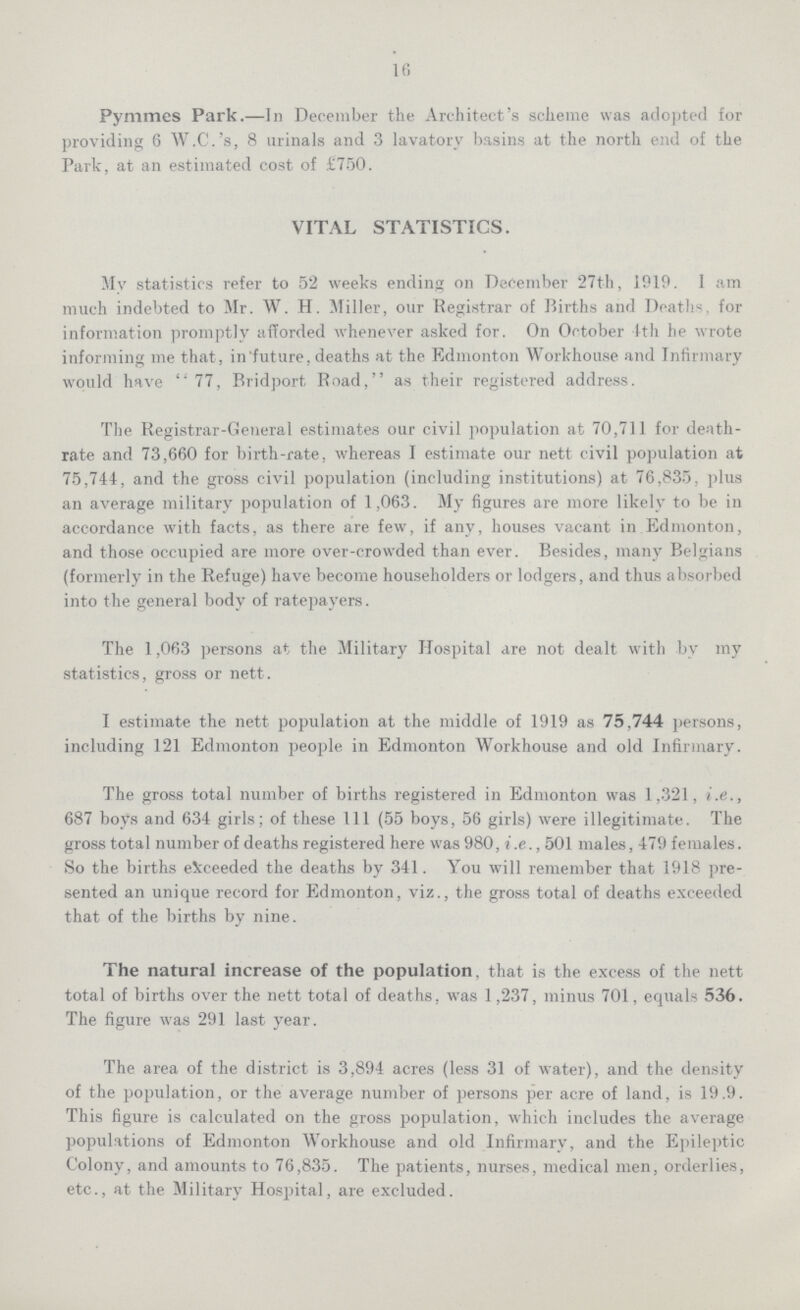 16 Pymmes Park.—In December the Architect's scheme was adopted for providing 6 W.C.'s, 8 urinals and 3 lavatory basins at the north end of the Park, at an estimated cost of £750. VITAL STATISTICS. My statistics refer to 52 weeks ending on December 27th, 1919. I am much indebted to Mr. W. H. Miller, our Registrar of Births and Deaths, for information promptly afforded whenever asked for. On October 4th he wrote informing me that, in future, deaths at the Edmonton Workhouse and Infirmary would have 77, Bridport, Road, as their registered address. The Registrar-General estimates our civil population at 70,711 for death rate and 73,660 for birth-rate, whereas I estimate our nett civil population at 75,744, and the gross civil population (including institutions) at 76,835, plus an average military population of 1,063. My figures are more likely to be in accordance with facts, as there are few, if any, houses vacant in Edmonton, and those occupied are more over-crowded than ever. Besides, many Belgians (formerly in the Refuge) have become householders or lodgers, and thus absorbed into the general body of ratepayers. The 1,063 persons at the Military Hospital are not dealt with by my statistics, gross or nett. I estimate the nett population at the middle of 1919 as 75,744 persons, including 121 Edmonton people in Edmonton Workhouse and old Infirmary. The gross total number of births registered in Edmonton was 1,321, i.e., 687 boys and 634 girls; of these 111 (55 boys, 56 girls) were illegitimate. The gross total number of deaths registered here was 980, i.e., 501 males, 479 females. So the births exceeded the deaths by 341. You will remember that 1918 pre sented an unique record for Edmonton, viz., the gross total of deaths exceeded that of the births by nine. The natural increase of the population, that is the excess of the nett total of births over the nett total of deaths, was 1,237, minus 701, equals 536. The figure was 291 last year. The area of the district is 3,894 acres (less 31 of water), and the density of the population, or the average number of persons per acre of land, is 19,9. This figure is calculated on the gross population, which includes the average populations of Edmonton Workhouse and old Infirmary, and the Epileptic Colony, and amounts to 76,835. The patients, nurses, medical men, orderlies, etc., at the Military Hospital, are excluded.