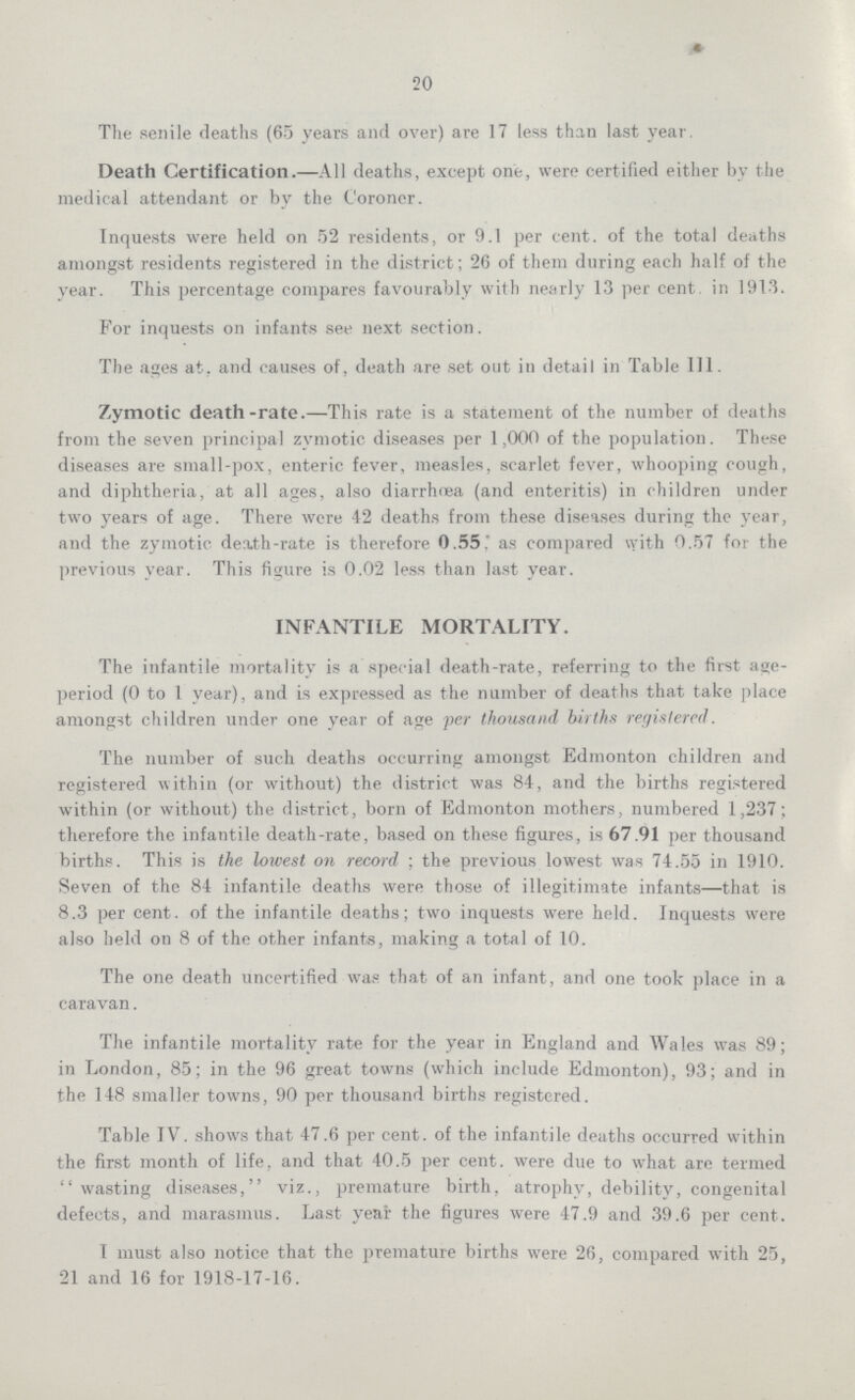 20 The senile deaths (65 years and over) are 17 less than last year. Death Certification.—All deaths, except one, were certified either by the medical attendant or by the Coroner. Inquests were held on 52 residents, or 9.1 per cent, of the total deaths amongst residents registered in the district; 26 of them during each half of the year. This percentage compares favourably with nearly 13 per cent in 1913. For inquests on infants see next section. The ages at, and causes of, death are set out in detail in Table 111. Zymotic death-rate.—This rate is a statement of the number of deaths from the seven principal zymotic diseases per 1,000 of the population. These diseases are small-pox, enteric fever, measles, scarlet fever, whooping cough, and diphtheria, at all ages, also diarrhoea (and enteritis) in children under two years of age. There were 42 deaths from these diseases during the year, and the zymotic death-rate is therefore 0.55. as compared with 0.57 for the previous year. This figure is 0.02 less than last year. INFANTILE MORTALITY. The infantile mortality is a special death-rate, referring to the first age period (0 to 1 year), and is expressed as the number of deaths that take place amongst children under one year of age per thousand births registered. The number of such deaths occurring amongst Edmonton children and registered within (or without) the district was 84, and the births registered within (or without) the district, born of Edmonton mothers, numbered 1,237; therefore the infantile death-rate, based on these figures, is 67.91 per thousand births. This is the lowest on record ; the previous lowest was 74.55 in 1910. Seven of the 84 infantile deaths were those of illegitimate infants—that is 8.3 per cent, of the infantile deaths; two inquests were held. Inquests were also held on 8 of the other infants, making a total of 10. The one death uncertified was that of an infant, and one took place in a caravan. The infantile mortality rate for the year in England and Wales was 89; in London, 85; in the 96 great towns (which include Edmonton), 93; and in the 148 smaller towns, 90 per thousand births registered. Table IV. shows that 47.6 per cent. of the infantile deaths occurred within the first month of life, and that 40.5 per cent. were due to what are termed wasting diseases, viz., premature birth, atrophy, debility, congenital defects, and marasmus. Last year the figures were 47.9 and 39.6 per cent. I must also notice that the premature births were 26, compared with 25, 21 and 16 for 1918-17-16.