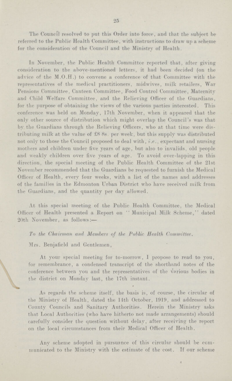 25 The Council resolved to put this Order into force, and that the subject be referred to the Public Health Committee, with instructions to draw up a scheme for the consideration of the Council and the Ministry of Health. In November, the Public Health Committee reported that, after giving consideration to the above-mentioned letters, it had been decided (on the advice of the M.O.H.) to convene a conference of that Committee with the representatives of the medical practitioners, midwives, milk retailers, War Pensions Committee, Canteen Committee, Food Control Committee, Maternity and Child Welfare Committee, and the Relieving Officer of the Guardians, for the purpose of obtaining the views of the various parties interested. This conference was held on Monday, 17th November, when it appeared that the only other source of distribution which might overlap the Council's was that by. the Guardians through the Relieving Officers, who at that time were dis tributing milk at the value of £8 8s per week, but this supply was distributed not only to those the Council proposed to deal with, i.e., expectant and nursing mothers and children under five years of age, but also to invalids, old people and weakly children over five years of age. To avoid over-lapping in this direction, the special meeting of the Public Health Committee of the 21st November recommended that the Guardians be requested to furnish the Medical Officer of Health, every four weeks, with a list of the names and addresses of the families in the Edmonton Urban District who have received milk from the Guardians, and the quantity per day allowed. At this special meeting of the Public Health Committee, the Medical Officer of Health presented a Report on Municipal Milk Scheme, dated 20th November, as follows:— To the Chairman and Members of the Public Health Committee. Mrs. Benjafield and Gentlemen, At your special meeting for to-morrow, 1 propose to read to you, for remembrance, a condensed transcript of the shorthand notes of the conference between you and the representatives of the various bodies in the district on Monday last, the 17th instant. As regards the scheme itself, the basis is, of course, the circular of the Ministry of Health, dated the 11th October, 1919, and addressed to County Councils and Sanitary Authorities. Herein the Ministry asks that Local Authorities (who have hitherto not made arrangements) should carefully consider the question without delay, after receiving the report on the local circumstances from their Medical Officer of Health. Any scheme adopted in pursuance of this circular should be com municated to the Ministry with the estimate of the cost. If our scheme