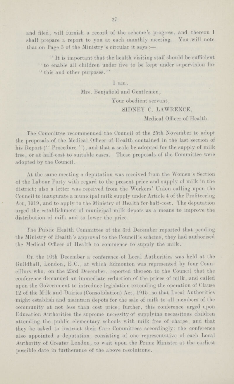 27 and filed, will furnish a record of the scheme's progress, and thereon I shall prepare a report to you at each monthly meeting. You will note that on Page 3 of the Ministry's circular it says:— It is important that the health visiting staff should be sufficient  to enable all children under five to be kept under supervision for this and other purposes. I am, Mrs. Benjafield and Gentlemen, Your obedient servant, SIDNEY C. LAWRENCE, Medical Officer of Health The Committee recommended the Council of the 25th November to adopt the proposals of the Medical Officer of Health contained in the last section of his fieport (Procedure), and that a scale be adopted for the supply of milk free, or at half-cost to suitable cases. These proposals of the Committee were adopted by the Council. At the same meeting a deputation was received from the Women's Section of the Labour Party with regard to the present price and supply of milk in the district: also a letter was received from the Workers' Union calling upon the Council to inaugurate a municipal milk supply under Article 4 of the Profiteering Act, 1919, and to apply to the Ministry of Health for half-cost. The deputation urged the establishment of municipal milk depots as a means to improve the distribution of milk and to lower the price. The Public Health Committee of the 3rd December reported that pending the Ministry of Health's approval to the Council's scheme, they had authorised the Medical Officer of Health to commence to supply the milk. On the 10th December a conference of Local Authorities was held at the Guildhall, London, E.C., at which Edmonton was represented by four Coun cillors who, on the 23rd December, reported thereon to the Council that the conference demanded an immediate reduction of the prices of milk, and called upon the Government to introduce legislation extending the operation of Clause 12 of the Milk and Dairies (Consolidation) Act, 1915 so that. Local Authorities might establish and maintain depots for the sale of milk to all members of the community at not less than cost price; further, this conference urged upon Education Authorities the supreme necessity of supplying necessitous children attending the public elementary schools with milk free of charge; and that they be asked to instruct their Care Committees accordingly; the conference also appointed a deputation, consisting of one representative of each Local Authority of Greater London, to wait upon the Prime Minister at the earliest possible date in furtherance of the above resolutions.