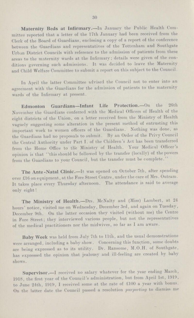 30 Maternity Beds at Infirmary.—In January the Public Health Com mittee reported that a letter of the 17th January had been received from the Clerk of the Board of Guardians, enclosing a copy of a report of the conference between the Guardians and representatives of the Tottenham and Southgate Urban District Councils with reference to the admission of patients from these areas to the maternity wards at the Infirmary; details were given of the con ditions governing such admissions. It was decided to leave the Maternity and Child Welfare Committee to submit a report on this subject to the Council. In April the latter Committee advised the Council not to enter into an agreement with the Guardians for the admission of patients to the maternity wards of the Infirmary at present. Edmonton Guardians—Infant Life Protection.—On the 26th November the Guardians conferred with the Medical Officers of Health of the eight districts of the Union, on a letter received from the Ministry of Health vaguely suggesting some alteration in the present method of entrusting this important work to women officers of the Guardians. Nothing was done, as the Guardians had no proposals to submit. By an Order of the Privy Council the Central Authority under Part I. of the Children's Act has been transferred from the Home Office to the Ministry of Health. Your Medical Officer's opinion is that this should be followed by the transfer (locally) of the powers from the Guardians to your Council, but the transfer must be complete. The Ante-Natal Clinic.—It was opened on October 7th, after spending over £16 on equipment, at the Fore Street Centre, under the care of Mrs. Outram. It takes place every Thursday afternoon. The attendance is said to average only eight! The Ministry of Health.—Drs. McNalty and (Miss) Lambert, at 24 hours' notice, visited me on Wednesday, December 3rd, and again on Tuesday, December 9th. On the latter occasion they visited (without me) the Centre in Fore Street; they interviewed various people, but not the representatives of the medical practitioners nor the midwives, so far as I am aware. Baby Week was held from July 7th to lltn, and the usual demonstrations were arranged, including a baby show. Concerning this function, some doubts are being expressed as to its utility. Dr. Ransome, M.O.H. of Southgate, has expressed the opinion that jealousy and ill-feeling are created by baby shows. Supervisor.—I received no salary whatever for the year ending March, 1918, the first year of the Council's administration, but from April 1st, 1919, to June 24th, 1919, I received some at the rate of £100 a year with bonus. On the latter date the Council passed a resolution purporting to dismiss me