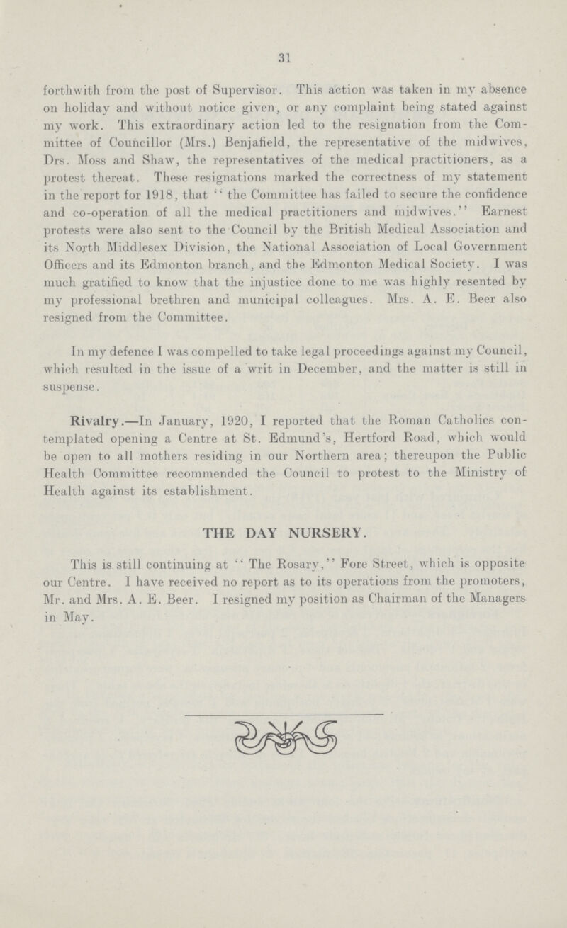 31 forthwith from the post of Supervisor. This action was taken in my absence on holiday and without notice given, or any complaint being stated against my work. This extraordinary action led to the resignation from the Com mittee of Councillor (Mrs.) Benjafield, the representative of the midwives, Drs. Moss and Shaw, the representatives of the medical practitioners, as a protest thereat. These resignations marked the correctness of my statement in the report for 1918, that  the Committee has failed to secure the confidence and co-operation of all the medical practitioners and midwives. Earnest protests were also sent to the Council by the British Medical Association and its North Middlesex Division, the National Association of Local Government Officers and its Edmonton branch, and the Edmonton Medical Society. I was much gratified to know that the injustice done to me was highly resented by my professional brethren and municipal colleagues. Mrs. A. E. Beer also resigned from the Committee. In my defence I was compelled to take legal proceedings against my Council, which resulted in the issue of a writ in December, and the matter is still in suspense. Rivalry.—In January, 1920, I reported that the Roman Catholics con templated opening a Centre at St. Edmund's, Hertford Road, which would be open to all mothers residing in our Northern area; thereupon the Public Health Committee recommended the Council to protest to the Ministry of Health against its establishment. THE DAY NURSERY. This is still continuing at The Rosary, Fore Street, which is opposite our Centre. I have received no report as to its operations from the promoters, Mr. and Mrs. A. E. Beer. I resigned my position as Chairman of the Managers in May.
