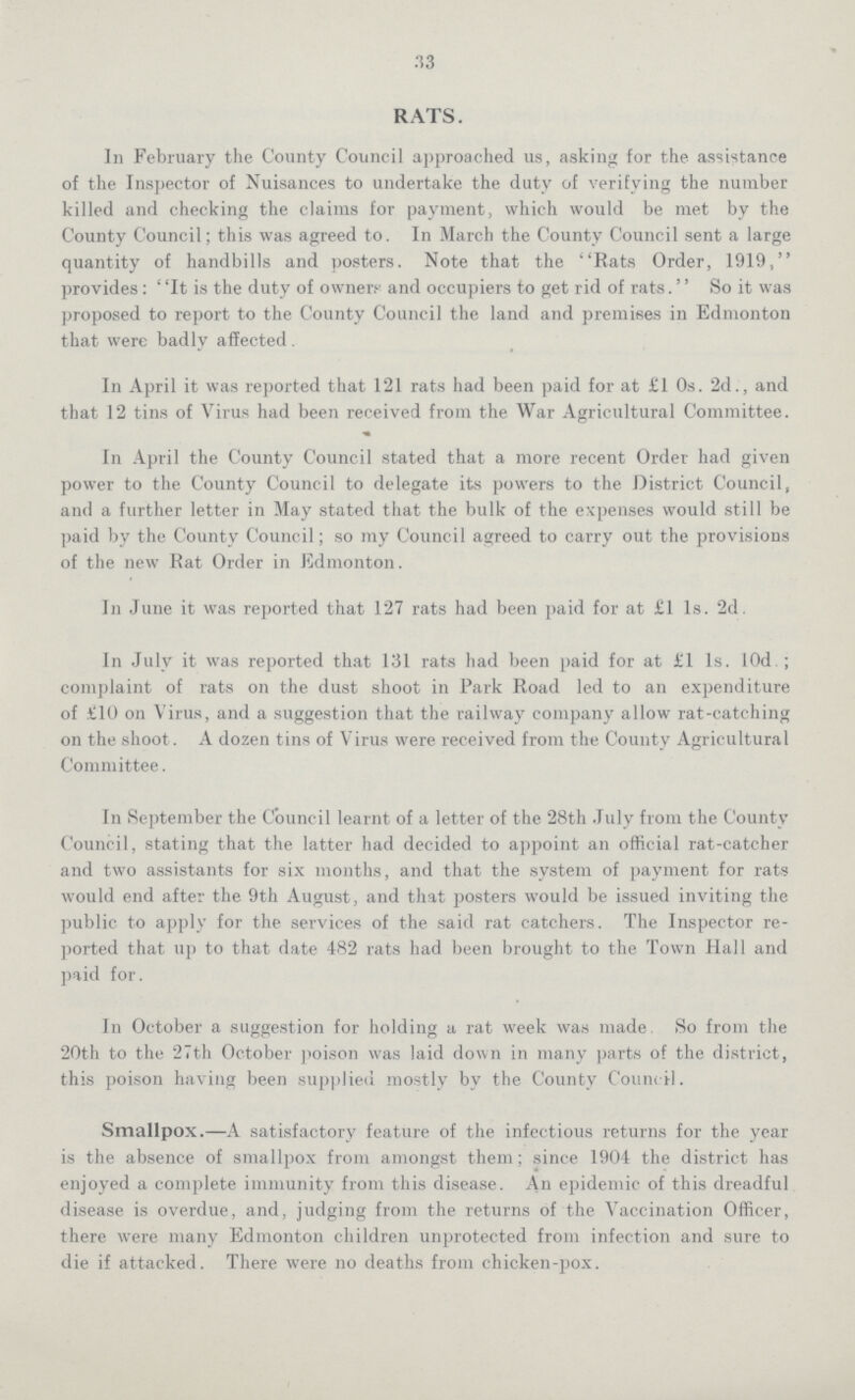 33 RATS. In February the County Council approached us, asking for the assistance of the Inspector of Nuisances to undertake the duty of verifying the number killed and checking the claims for payment, which would be met by the County Council; this was agreed to. In March the County Council sent a large quantity of handbills and posters. Note that the Rats Order, 1919, provides : ' 'It is the duty of owners and occupiers to get rid of rats. So it was proposed to report to the County Council the land and premises in Edmonton that were badly affected . In April it was reported that 121 rats had been paid for at £1 0s. 2d., and that 12 tins of Virus had been received from the War Agricultural Committee. In April the County Council stated that a more recent Order had given power to the County Council to delegate its powers to the District Council, and a further letter in May stated that the bulk of the expenses would still be paid by the County Council; so my Council agreed to carry out the provisions of the new Rat Order in Edmonton. In June it was reported that 127 rats had been paid for at £1 1s. 2d. In July it was reported that 131 rats had been paid for at £1 1s. 10d.; complaint of rats on the dust shoot in Park Road led to an expenditure of £10 on Virus, and a suggestion that the railway company allow rat-catching on the shoot. A dozen tins of Virus were received from the County Agricultural Committee. In September the Council learnt of a letter of the 28th July from the County Council, stating that the latter had decided to appoint an official rat-catcher and two assistants for six months, and that the system of payment for rats would end after the 9th August, and that posters would be issued inviting the public to apply for the services of the said rat catchers. The Inspector re ported that up to that date 482 rats had been brought to the Town Hall and paid for. In October a suggestion for holding a rat week was made So from the 20th to the 27th October poison was laid down in many parts of the district, this poison having been supplied mostly by the County Council. Smallpox.—A satisfactory feature of the infectious returns for the year is the absence of smallpox from amongst them; since 1904 the district has enjoyed a complete immunity from this disease. An epidemic of this dreadful disease is overdue, and, judging from the returns of the Vaccination Officer, there were many Edmonton children unprotected from infection and sure to die if attacked. There were no deaths from chicken-pox.
