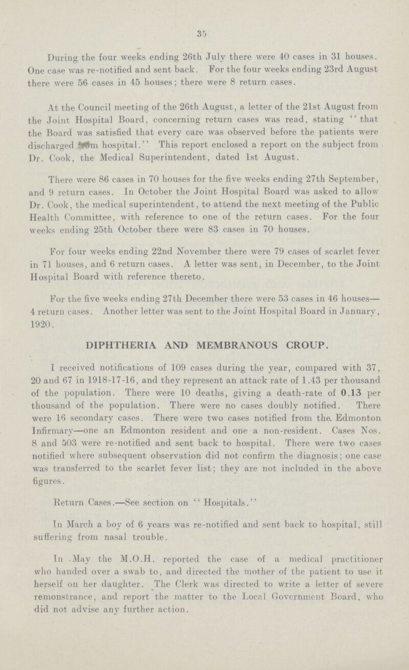 35 During the four weeks ending 26th July there were 40 cases in 31 houses. One ease was re-notified and sent back. For the four weeks ending 23rd August there were 56 cases in 45 houses; there were 8 return cases. At the Council meeting of the 26th August, a letter of the 21st August from the Joint Hospital Board, concerning return cases was read, stating that the Board was satisfied that every care was observed before the patients were discharged from hospital. This report enclosed a report on the subject from Dr. Cook, the Medical Superintendent, dated 1st August. There were 86 cases in 70 houses for the five weeks ending 27th September, and 9 return cases. In October the Joint Hospital Board was asked to allow Dr. Cook, the medical superintendent, to attend the next meeting of the Public Health Committee, with reference to one of the return cases. For the four weeks ending 25th October there were 83 cases in 70 houses. For four weeks ending 22nd November there were 79 cases of scarlet fever in 71 houses, and 6 return cases. A letter was sent, in December, to the Joint Hospital Board with reference thereto. For the five weeks ending 27th December there were 53 cases in 46 houses— 4 return cases. Another letter was sent to the Joint Hospital Board in January, 1920. DIPHTHERIA AND MEMBRANOUS CROUP. I received notifications of 109 cases during the year, compared with 37, 20 and 67 in 1918-17-16, and they represent an attack rate of 1.43 per thousand of the population. There were 10 deaths, giving a death-rate of 0.13 per thousand of the population. There were no cases doubly notified. There were 16 secondary cases. There were two cases notified from the. Edmonton Infirmary—one an Edmonton resident and one a non-resident. Cases Nos. 8 and 503 were re-notified and sent back to hospital. There were two cases notified where subsequent observation did not confirm the diagnosis; one case was transferred to the scarlet fever list; they are not included in the above figures. Return Cases.—See section on  Hospitals. In March a boy of 6 years was re-notified and sent back to hospital, still suffering from nasal trouble. In May the M.O.H. reported the case of a medical practitioner who handed over a swab to, and directed the mother of the patient to use it herself on her daughter. The Clerk was directed to write a letter of severe remonstrance, and report the matter to the Local Government Board, who did not advise any further action.