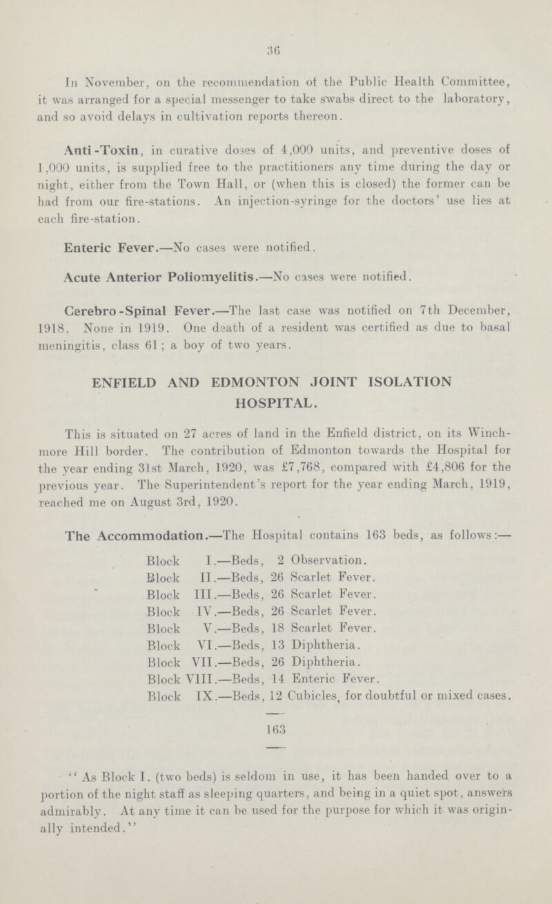 36 In November, on the recommendation of the Public Health Committee, it was arranged for a special messenger to take swabs direct to the laboratory, and so avoid delays in cultivation reports thereon. Anti-Toxin, in curative doses of 4,000 units, and preventive doses of 1,000 units, is supplied free to the practitioners any time during the day or night, either from the Town Hall, or (when this is closed) the former can be had from our fire-stations. An injection-syringe for the doctors' use lies at each fire-station. Enteric Fever.—No cases were notified. Acute Anterior Poliomyelitis.—No cases were notified. Cerebro-Spinal Fever.—The last case was notified on 7th December, 1918. None in 1919. One death of a resident was certified as due to basal meningitis, class 61 ; a boy of two years. ENFIELD AND EDMONTON JOINT ISOLATION HOSPITAL. This is situated on 27 acres of land in the Enfield district, on its Winch more Hill border. The contribution of Edmonton towards the Hospital for the year ending 31st March, 1920, was £7,768, compared with £4,806 for the previous year. The Superintendent's report for the year ending March, 1919, reached me on August 3rd, 1920. The Accommodation.—The Hospital contains 163 beds, as follows:— Block I.—Beds, 2 Observation. Block II.—Beds, 26 Scarlet Fever. Block III.—Beds, 26 Scarlet Fever. Block IV.—Beds, 26 Scarlet Fever. Block V.—Beds, 18 Scarlet Fever. Block VI.—Beds, 13 Diphtheria. Block VII.—Beds, 26 Diphtheria. Block VIII.—Beds, 14 Enteric Fever. Block IX.—Beds, 12 Cubicles, for doubtful or mixed cases. 163 As Block I. (two beds) is seldom in use, it has been handed over to a portion of the night staff as sleeping quarters, and being in a quiet spot, answers admirably. At any time it can be used for the purpose for which it was origin ally intended.