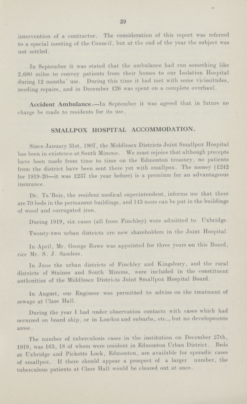 39 intervention of a contractor. The consideration of this report was referred to a special meeting of the Council, but at the end of the year the subject was not settled. In September it was stated that the ambulance had run something like 2,680 miles to convey patients from their homes to our Isolation Hospital during 12 months' use. During this time it had met with some vicissitudes, needing repairs, and in December £26 was spent on a complete overhaul. Accident Ambulance.—In September it was agreed that in future no charge be made to residents for its use. SMALLPOX HOSPITAL ACCOMMODATION. Since January 31st, 1907, the Middlesex Districts Joint Smallpox Hospital has been in existence at South Minims. We must rejoice that although precepts have been made from time to time on the Edmonton treasury, no patients from the district have been sent there yet with smallpox. The money (£242 for 1919-20—it was £237 the year before) is a premium for an advantageous insurance. Dr. Ta'Bois, the resident medical superintendent, informs me that there are 70 beds in the permanent buildings, and 143 more can be put in the buildings of wood and corrugated iron. During 1919, six cases (all from Finchley) were admitted to Oxbridge. Twenty-two urban districts are now shareholders in the Joint Hospital. In April, Mr. George Rowe was appointed for three years on this Board, vice Mr. S. J. Sanders. In June the urban districts of Finchley and Kingsbury, and the rural districts of Staines and South Mimms, were included in the constituent authorities of the Middlesex Districts Joint Smallpox Hospital Board. In August, our Engineer was permitted to advise on the treatment of sewage at Clare Hall. During the year I had under observation contacts with cases which had occurred on board ship, or in London and suburbs, etc., but no developments arose. The number of tuberculosis cases in the institution on December 27th, 1919, was 163, 18 of whom were resident in Edmonton Urban District. Beds at Uxbridge and Picketts Lock, Edmonton, are available for sporadic cases of smallpox. If there should appear a prospect of a larger number, the tuberculous patients at Clare Hall would be cleared out at once.