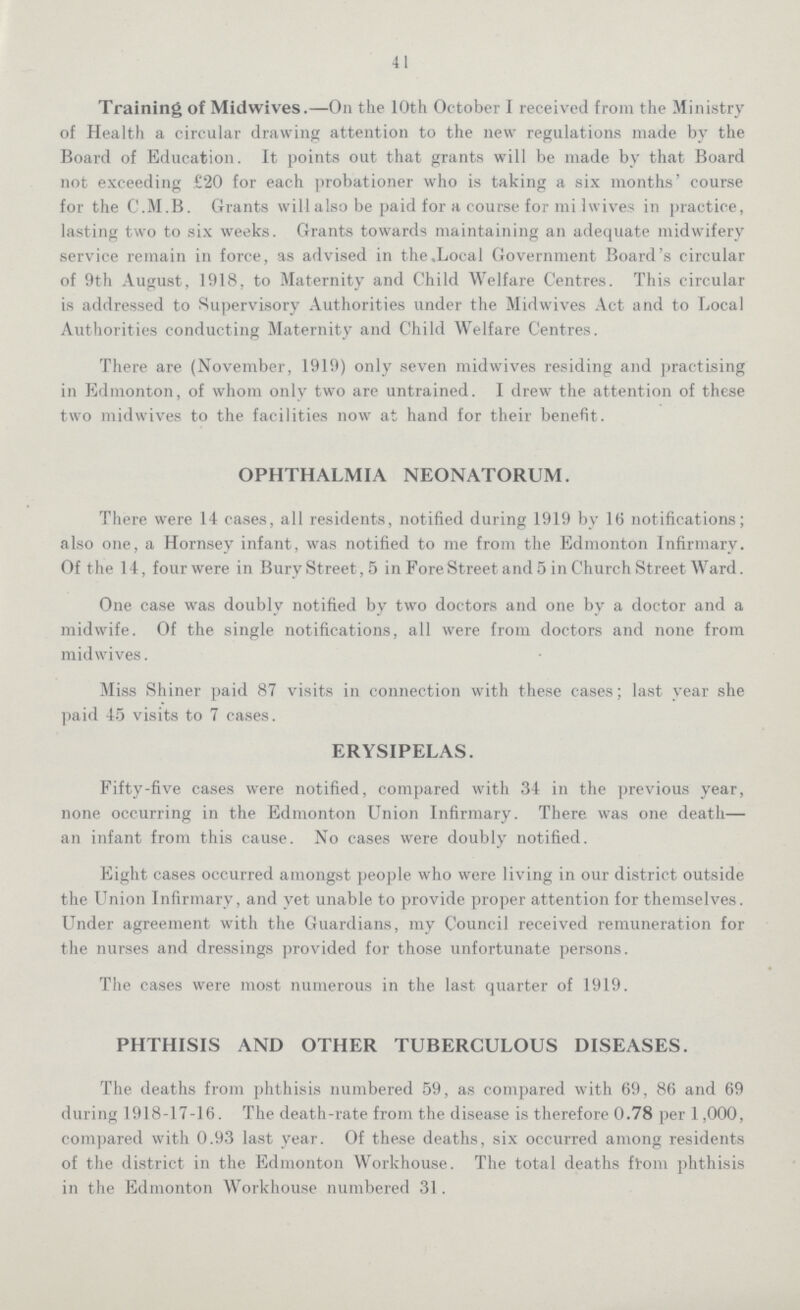 41 Training of Midwives.—On the 10th October I received from the Ministry of Health a circular drawing attention to the new regulations made by the Board of Education. It points out that grants will be made by that Board not exceeding £20 for each probationer who is taking a six months' course for the C.M.B. Grants will also be paid for a course for midwives in practice, lasting two to six weeks. Grants towards maintaining an adequate midwifery service remain in force, as advised in the .Local Government Board's circular of 9th August, 1918, to Maternity and Child Welfare Centres. This circular is addressed to Supervisory Authorities under the Midwives Act and to Local Authorities conducting Maternity and Child Welfare Centres. There are (November, 1919) only seven midwives residing and practising in Edmonton, of whom only two are untrained. I drew the attention of these two midwives to the facilities now at hand for their benefit. OPHTHALMIA NEONATORUM. There were 14 cases, all residents, notified during 1919 by 16 notifications; also one, a Hornsey infant, was notified to me from the Edmonton Infirmary. Of the 14, four were in BuryStreet,5 in Fore Street and 5 in Church Street Ward. One case was doubly notified by two doctors and one by a doctor and a midwife. Of the single notifications, all were from doctors and none from midwives. Miss Shiner paid 87 visits in connection with these cases; last year she paid 45 visits to 7 cases. ERYSIPELAS. Fifty-five cases were notified, compared with 34 in the previous year, none occurring in the Edmonton Union Infirmary. There was one death— an infant from this cause. No cases were doubly notified. Eight cases occurred amongst people who were living in our district outside the Union Infirmary, and yet unable to provide proper attention for themselves. Under agreement with the Guardians, my Council received remuneration for the nurses and dressings provided for those unfortunate persons. The cases were most numerous in the last quarter of 1919. PHTHISIS AND OTHER TUBERCULOUS DISEASES. The deaths from phthisis numbered 59, as compared with 69, 86 and 69 during 1918-17-16. The death-rate from the disease is therefore 0.78 per 1,000, compared with 0.93 last year. Of these deaths, six occurred among residents of the district in the Edmonton Workhouse. The total deaths from phthisis in the Edmonton Workhouse numbered 31.