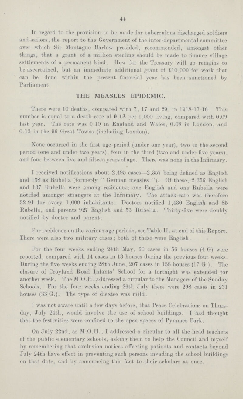 44 In regard to the provision to be made for tuberculous discharged soldiers and sailors, the report to the Government of the inter-departmental committee over which Sir Montague Barlow presided, recommended, amongst other things, that a grant of a million sterling should be made to finance village settlements of a permanent kind. How far the Treasury will go remains to be ascertained, but an immediate additional grant of £10,000 for work that can be done within the present financial year has been sanctioned by Parliament. THE MEASLES EPIDEMIC. There were 10 deaths, compared with 7, 17 and 29, in 1918-17-16. This number is equal to a death-rate of 0.13 per 1,000 living, compared with 0.09 last year. The rate was 0.10 in England and Wales, 0.08 in London, and 0.13 in the 96 Great Towns (including London). None occurred in the first age-period (under one year), two in the second period (one and under two years), four in the third (two and under five years), and four between five and fifteen years of age. There was none in the Infirmary. I received notifications about 2,495 cases—2,357 being defined as English and 138 as Rubella (formerly German measles). Of these, 2,356 English and 137 Rubella were among residents; one English and one Rubella were notified amongst strangers at the Infirmary. The attack-rate was therefore 32.91 for every 1,000 inhabitants. Doctors notified 1,430 English and 85 Rubella, and parents 927 English and 53 Rubella. Thirty-five were doubly notified by doctor and parent. For incidence on the various age periods, see Table II. at end of this Report. There were also two military cases; both of these were English. For the four weeks ending 24th May, 60 cases in 56 houses (4 G) were reported, compared with 14 cases in 13 houses during the previous four weeks. During the five weeks ending 28th June, 207 cases in 158 houses (17 G.). The closure of Croyland Road Infants' School for a fortnight was extended for another week. The M.O.H. addressed a circular to the Managers of the Sunday Schools. For the four weeks ending 26th July there were 298 cases in 231 houses (33 G.). The type of disease was mild. I was not aware until a few days before, that Peace Celebrations on Thurs day, July 24th, would involve the use of school buildings. I had thought that the festivities were confined to the open spaces of Pymmes Park. On July 22nd, as M.O.H., I addressed a circular to all the head teachers of the public elementary schools, asking them to help the Council and myself by remembering that exclusion notices affecting patients and contacts beyond July 24th have effect in preventing such persons invading the school buildings on that date, and by announcing this fact to their scholars at once.