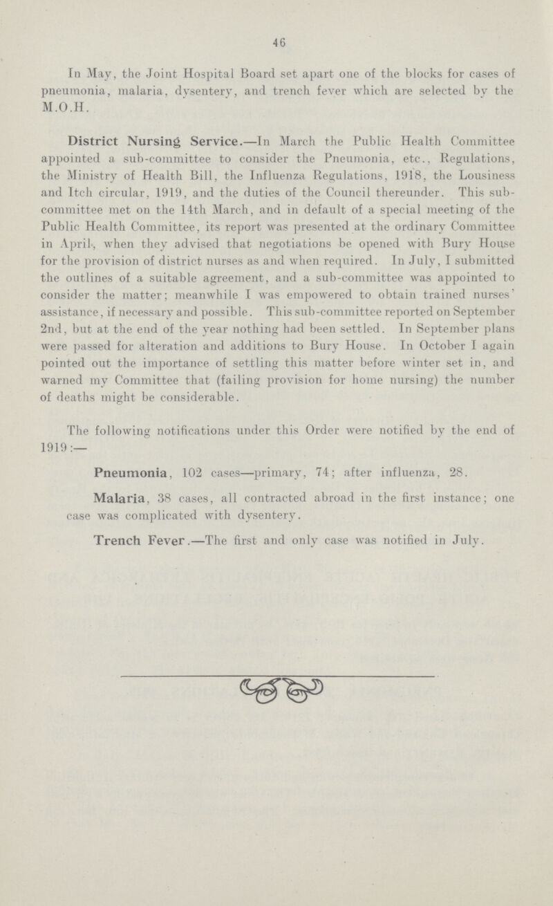 46 In May, the Joint Hospital Board set apart one of the blocks for cases of pneumonia, malaria, dysentery, and trench fever which are selected by the M.O.H. District Nursing Service.—In March the Public Health Committee appointed a sub-committee to consider the Pneumonia, etc., Regulations, the Ministry of Health Bill, the Influenza Regulations, 1918, the Lousiness and Itch circular, 1919, and the duties of the Council thereunder. This sub committee met on the 14th March, and in default of a special meeting of the Public Health Committee, its report was presented at the ordinary Committee in April, when they advised that negotiations be opened with Bury House for the provision of district nurses as and when required. In July, I submitted the outlines of a suitable agreement, and a sub-committee was appointed to consider the matter; meanwhile I was empowered to obtain trained nurses' assistance, if necessary and possible. This sub-committee reported on September 2nd, but at the end of the year nothing had been settled. In September plans were passed for alteration and additions to Bury House. In October I again pointed out the importance of settling this matter before winter set in, and warned my Committee that (failing provision for home nursing) the number of deaths might be considerable. The following notifications under this Order were notified by the end of 1919:— Pneumonia, 102 cases—primary, 74; after influenza, 28. Malaria, 38 cases, all contracted abroad in the first instance; one case was complicated with dysentery. Trench Fever.—The first and only case was notified in July.