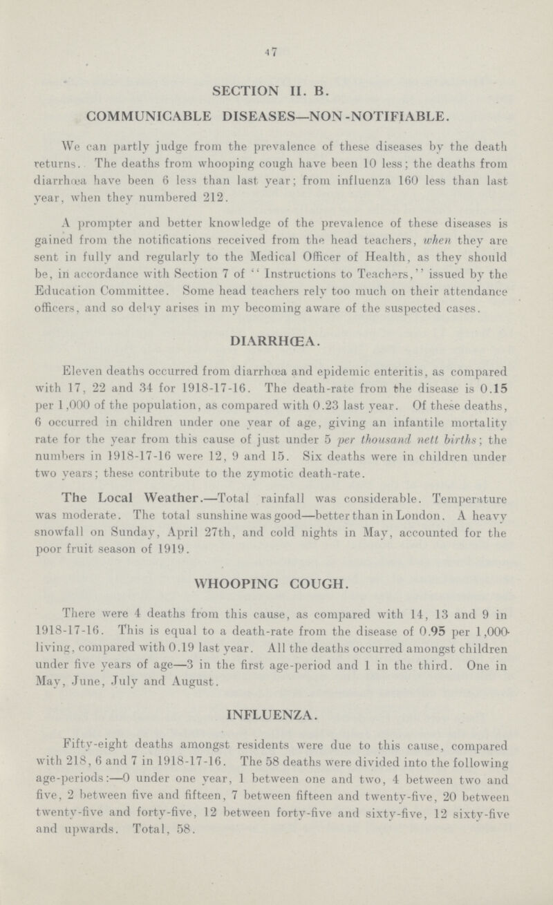 47 SECTION II. B. COMMUNICABLE DISEASES—NON-NOTIFIABLE. We can partly judge from the prevalence of these diseases by the death returns. The deaths from whooping cough have been 10 less; the deaths from diarrhœa have been 6 less than last year; from influenza 160 less than last year, when they numbered 212. A prompter and better knowledge of the prevalence of these diseases is gained from the notifications received from the head teachers, when they are sent in fully and regularly to the Medical Officer of Health, as they should be, in accordance with Section 7 of Instructions to Teachers, issued by the Education Committee. Some head teachers rely too much on their attendance officers, and so delay arises in my becoming aware of the suspected cases. DIARRHŒA. Eleven deaths occurred from diarrhœa and epidemic enteritis, as compared with 17, 22 and 34 for 1918-17-16. The death-rate from the disease is 0.15 per 1,000 of the population, as compared with 0.23 last year. Of these deaths, 6 occurred in children under one year of age, giving an infantile mortality rate for the year from this cause of just under 5 per thousand nett births; the numbers in 1918-17-16 were 12, 9 and 15. Six deaths were in children under two years; these contribute to the zymotic death-rate. The Local Weather.—Total rainfall was considerable. Temperature was moderate. The total sunshine was good—better than in London. A heavy snowfall on Sunday, April 27th, and cold nights in May, accounted for the poor fruit season of 1919. WHOOPING COUGH. There were 4 deaths from this cause, as compared with 14, 13 and 9 in 1918-17-16. This is equal to a death-rate from the disease of 0.95 per 1,000 living, compared with 0.19 last year. All the deaths occurred amongst children under five years of age—3 in the first age-period and 1 in the third. One in May, June, July and August. INFLUENZA. Fifty-eight deaths amongst residents were due to this cause, compared with 218, 6 and 7 in 1918-17-16. The 58 deaths were divided into the following age-periods:—0 under one year, 1 between one and two, 4 between two and five, 2 between five and fifteen, 7 between fifteen and twenty-five, 20 between twenty-five and forty-five, 12 between forty-five and sixty-five, 12 sixty-five and upwards. Total, 58.