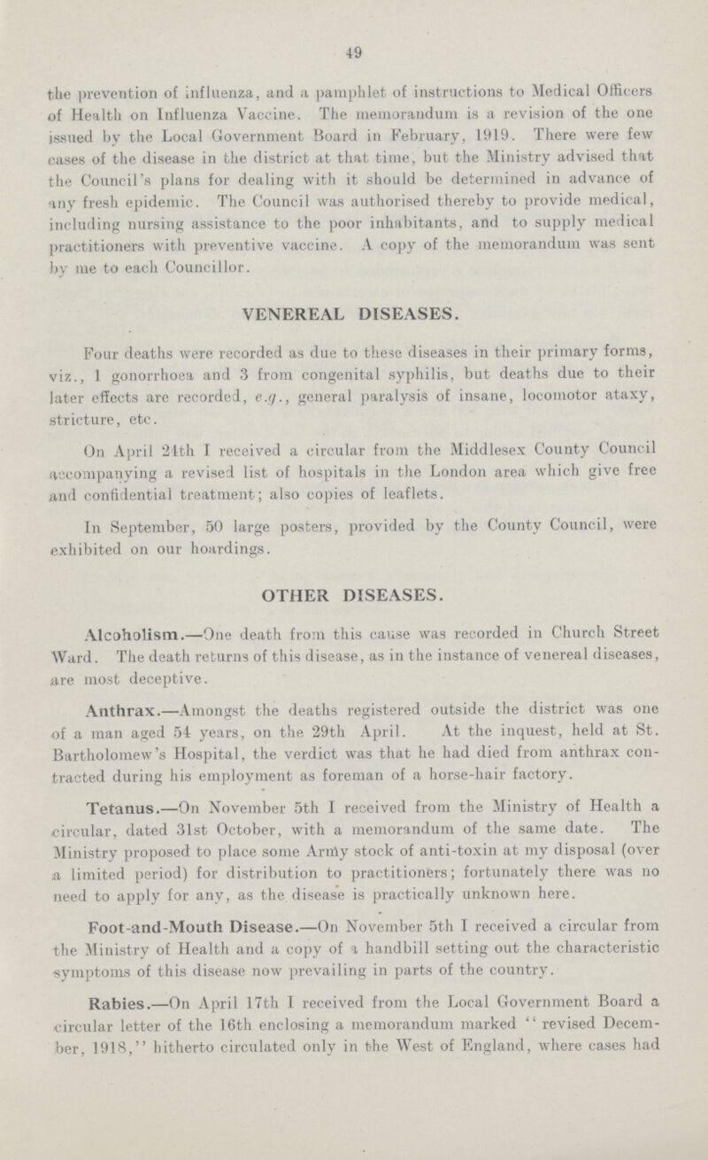 49 the prevention of influenza, and a pamphlet of instructions to Medical Officers of Health on Influenza Vaccine. The memorandum is a revision of the one issued by the Local Government Board in February, 1919. There were few cases of the disease in the district at that time, but the Ministry advised that the Council's plans for dealing with it should be determined in advance of any fresh epidemic. The Council was authorised thereby to provide medical, including nursing assistance to the poor inhabitants, and to supply medical practitioners with preventive vaccine. A copy of the memorandum was sent by me to each Councillor. VENEREAL DISEASES. Four deaths were recorded as due to these diseases in their primary forms, viz., 1 gonorrhoea and 3 from congenital syphilis, but deaths due to their later effects are recorded, e.g., general paralysis of insane, locomotor ataxy, stricture, etc. On April 24th I received a circular from the Middlesex County Council accompanying a revised list of hospitals in the London area which give free and confidential treatment; also copies of leaflets. In September, 50 large posters, provided by the County Council, were exhibited on our hoardings. OTHER DISEASES. Alcoholism.—One death from this cause was recorded in Church Street Ward. The death returns of this disease, as in the instance of venereal diseases, are most deceptive. Anthrax.—Amongst the deaths registered outside the district was one of a man aged 54 years, on the 29th April. At the inquest, held at St. Bartholomew's Hospital, the verdict was that he had died from anthrax con tracted during his employment as foreman of a horse-hair factory. Tetanus.—On November 5th I received from the Ministry of Health a circular, dated 31st October, with a memorandum of the same date. The Ministry proposed to place some Army stock of anti-toxin at my disposal (over a limited period) for distribution to practitioners; fortunately there was no need to apply for any, as the disease is practically unknown here. Foot-and-Mouth Disease.—On November 5th I received a circular from the Ministry of Health and a copy of a handbill setting out the characteristic symptoms of this disease now prevailing in parts of the country. Rabies.—On April 17th I received from the Local Government Board a circular letter of the 16th enclosing a memorandum marked revised Decem ber, 1918, hitherto circulated only in the West of England, where cases had