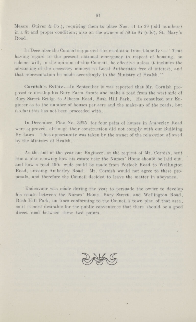 61 Messrs. Guiver & Co.), requiring them to place Nos. 11 to 29 (odd numbers) in a fit and proper condition; also on the owners of 59 to 87 (odd), St. Mary's Road. In December the Council supported this resolution from Llanelly:—That having regard to the present national emergency in respect of housing, no scheme will, in the opinion of this Council, be effective unless it includes the advancing of the necessary moneys to Local Authorities free of interest, and that representation be made accordingly to the Ministry of Health. Cornish's Estate.—In September it was reported that Mr. Cornish pro posed to develop his Bury Farm Estate and make a road from the west side of Bury Street Bridge to Alberta Road, Bush Hill Park. He consulted our En gineer as to the number of houses per acre and the make-up of the roads, but (so far) this has not been proceeded with. In December, Plan No. 3295, for four pairs of houses in Amberley Road were approved, although their construction did not comply with our Building By-Laws. Thus opportunity was taken by the owner of the relaxation allowed by the Ministry of Health. At the end of the year our Engineer, at the request of Mr. Cornish, sent him a plan showing how his estate near the Nurses' Home should be laid out, and how a road 45ft. wide could be made from Porlock Road to Wellington Road, crossing Amberley Road. Mr. Cornish would not agree to these pro posals, and therefore the Council decided to leave the matter in abeyance. Endeavour was made during the year to persuade the owner to develop his estate between the Nurses' Home, Bury Street, and Wellington Road, Bush Hill Park, on lines conforming to the Council's town plan of that area, as it is most desirable for the public convenience that there should be a good direct road between these two points.