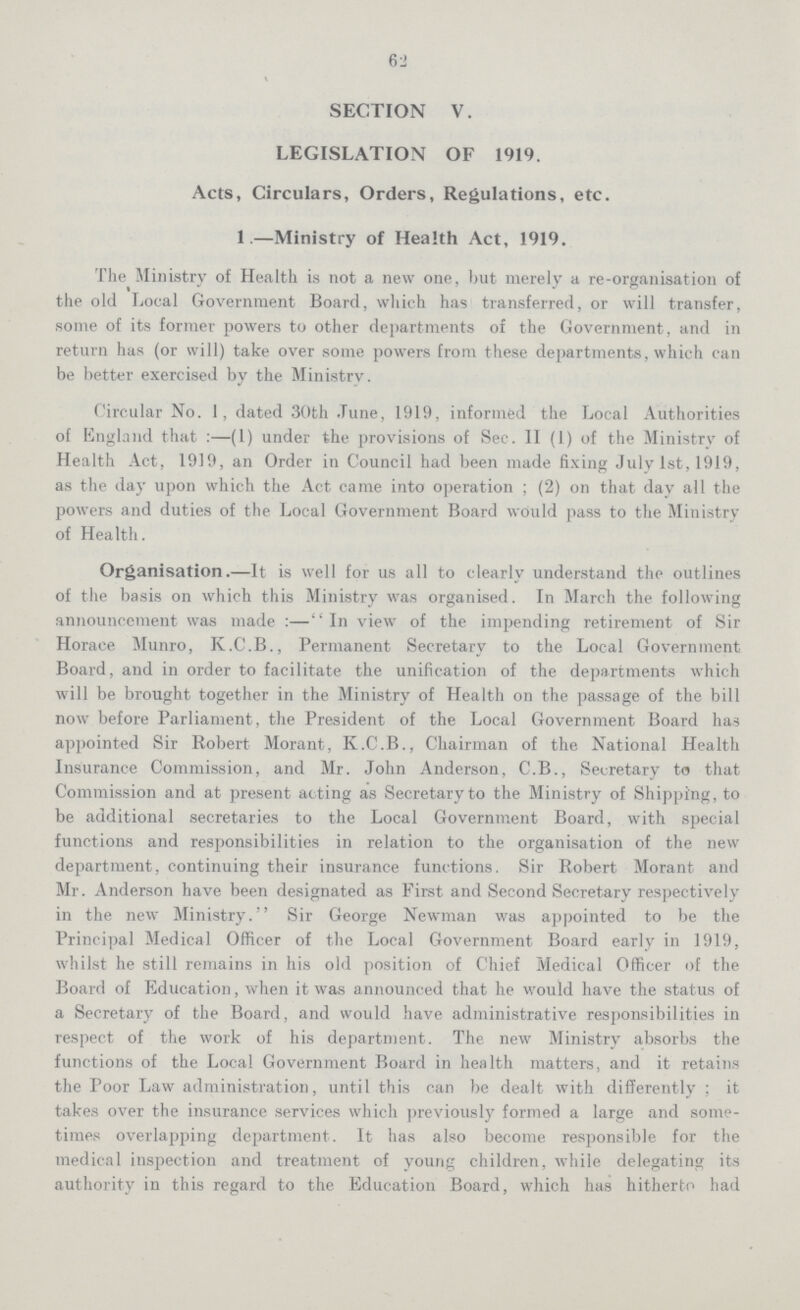 62 SECTION V. LEGISLATION OF 1919. Acts, Circulars, Orders, Regulations, etc. 1.—Ministry of Health Act, 1919. The Ministry of Health is not a new one, but merely a re-organisation of the old Local Government Board, which has transferred, or will transfer, some of its former powers to other departments of the Government, and in return has (or will) take over some powers from these departments, which can be better exercised by the Ministry. Circular No. 1, dated 30th June, 1919, informed the Local Authorities of England that:—(1) under the provisions of Sec. II (1) of the Ministry of Health Act, 1919, an Order in Council had been made fixing July 1st, 1919, as the day upon which the Act came into operation; (2) on that day all the powers and duties of the Local Government Board would pass to the Ministry of Health. Organisation.—It is well for us all to clearly understand the outlines of the basis on which this Ministry was organised. In March the following announcement was made:—In view of the impending retirement of Sir Horace Munro, K.C.B., Permanent Secretary to the Local Government Board, and in order to facilitate the unification of the departments which will be brought together in the Ministry of Health on the passage of the bill now before Parliament, the President of the Local Government Board has appointed Sir Robert Morant, K.C.B., Chairman of the National Health Insurance Commission, and Mr. John Anderson, C.B., Secretary to that Commission and at present acting as Secretary to the Ministry of Shipping, to be additional secretaries to the Local Government Board, with special functions and responsibilities in relation to the organisation of the new department, continuing their insurance functions. Sir Robert Morant and Mr. Anderson have been designated as First and Second Secretary respectively in the new Ministry. Sir George Newman was appointed to be the Principal Medical Officer of the Local Government Board early in 1919, whilst he still remains in his old position of Chief Medical Officer of the Board of Education, when it was announced that he would have the status of a Secretary of the Board, and would have administrative responsibilities in respect of the work of his department. The new Ministry absorbs the functions of the Local Government Board in health matters, and it retains the Poor Law administration, until this can be dealt with differently; it takes over the insurance services which previously formed a large and some times overlapping department. It has also become responsible for the medical inspection and treatment of young children, while delegating its authority in this regard to the Education Board, which has hitherto had