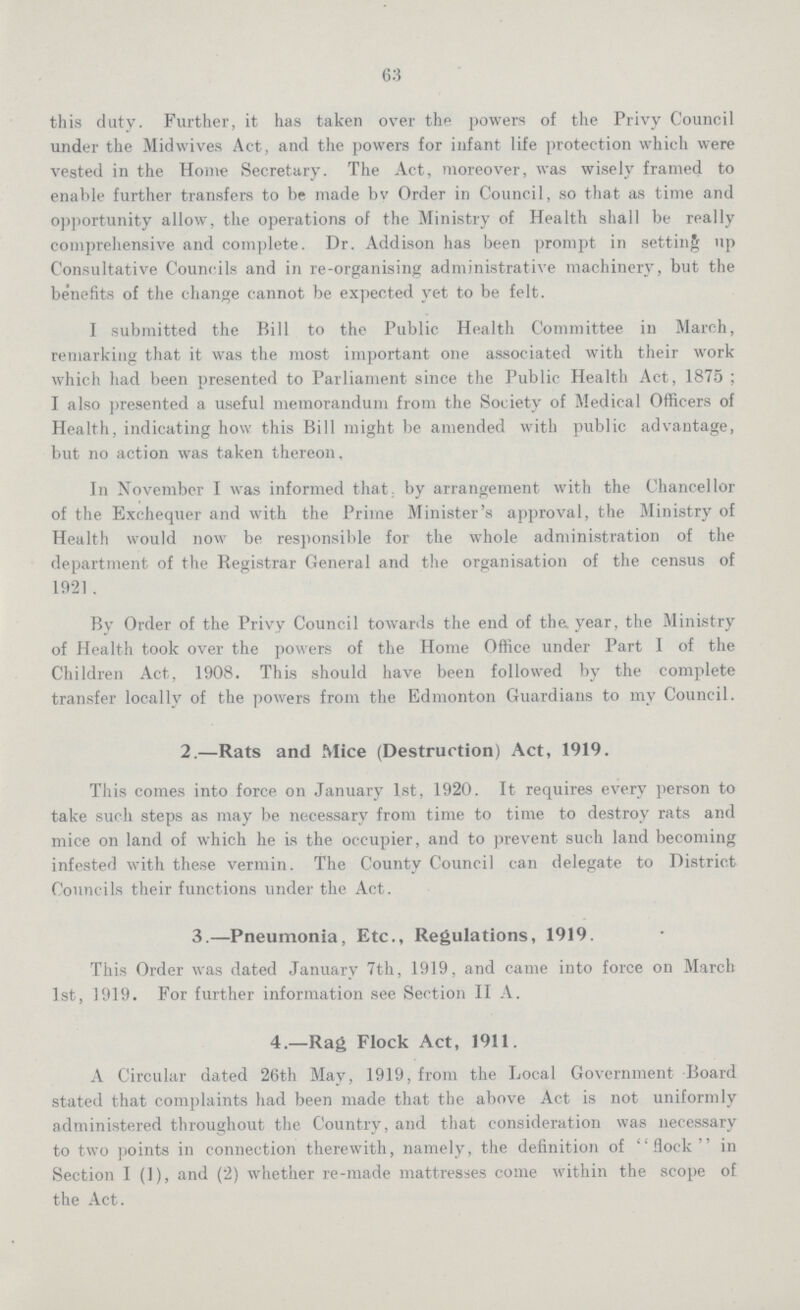 63 this duty. Further, it has taken over the powers of the Privy Council under the Midwives Act, and the powers for infant life protection which were vested in the Home Secretary. The Act, moreover, was wisely framed to enable further transfers to be made by Order in Council, so that as time and opportunity allow, the operations of the Ministry of Health shall be really comprehensive and complete. Dr. Addison has been prompt in setting up Consultative Councils and in re-organising administrative machinery, but the benefits of the change cannot be expected yet to be felt. I submitted the Bill to the Public Health Committee in March, remarking that it was the most important one associated with their work which had been presented to Parliament since the Public Health Act, 1875 ; I also presented a useful memorandum from the Society of Medical Officers of Health, indicating how this Bill might be amended with public advantage, but no action was taken thereon. In November I was informed that by arrangement with the Chancellor of the Exchequer and with the Prime Minister's approval, the Ministry of Health would now be responsible for the whole administration of the department of the Registrar General and the organisation of the census of 1921. By Order of the Privy Council towards the end of the year, the Ministry of Health took over the powers of the Home Office under Part I of the Children Act, 1908. This should have been followed by the complete transfer locally of the powers from the Edmonton Guardians to my Council. 2.—Rats and Mice (Destruction) Act, 1919. This comes into force on January 1st, 1920. It requires every person to take such steps as may be necessary from time to time to destroy rats and mice on land of which he is the occupier, and to prevent such land becoming infested with these vermin. The County Council can delegate to District Councils their functions under the Act. 3.—Pneumonia, Etc., Regulations, 1919. This Order was dated January 7th, 1919, and came into force on March 1st, 1919. For further information see Section II A. 4.—Rag Flock Act, 1911. A Circular dated 26th May, 1919, from the Local Government Board stated that complaints had been made that the above Act is not uniformly administered throughout the Country, and that consideration was necessary to two points in connection therewith, namely, the definition of flock in Section I (1), and (2) whether re-made mattresses come within the scope of the Act.
