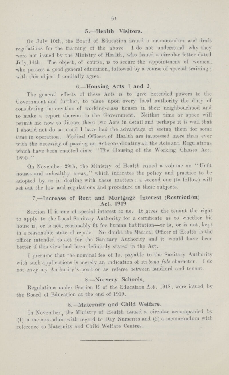 64 5.—Health Visitors. On July 10th, the Board of Education issued a memorandum and draft regulations for the training of the above. 1 do not understand why they were not issued by the Ministry of Health, who issued a circular letter dated July 14th. The object, of course, is to secure the appointment of women, who possess a good general education, followed by a course of special training ; with this object I cordially agree. 6.—Housing Acts 1 and 2. The general effects of these Acts is to give extended powers to the Government and further, to place upon every local authority the duty of considering the erection of working-class houses in their neighbourhood and to make a report thereon to the Government. Neither time or space will permit me now to discuss these two Acts in detail and perhaps it is well that I should not do so, until I have had the advantage of seeing them for some time in operation. Medical Officers of Health are impressed more than ever with the necessity of passing an Act consolidating all the Acts and Regulations which have been enacted since The Housing of the Working Classes Act, 1890. On November 29th, the Ministry of Health issued a volume on Unfit houses and unhealthy areas, which indicates the policy and practice to be adopted by us in dealing with these matters; a second one (to follow) will set out the law and regulations and procedure on these subjects. 7 —Increase of Rent and Mortgage Interest (Restriction) Act, 1919 Section II is one of special interest to us. It gives the tenant the right to apply to the Local Sanitary Authority for a certificate as to whether his house is, or is not, reasonably fit for human habitation—or is, or is not, kept in a reasonable state of repair. No doubt the Medical Officer of Health is the officer intended to act for the Sanitary Authority and it would have been better if this view had been definitely stated in the Act. I presume that the nominal fee of 1s. payable to the Sanitary Authority with such applications is merely an indication of its bona fide character. I do not envy my Authority's position as referee between landlord and tenant. 8—Nursery Schools. Regulations under Section 19 of the Education Act, 1918, were issued by the Board of Education at the end of 1919. 8,—Maternity and Child Welfare In November, the Ministry of Health issued a circular accompanied by (1) a memorandum with regard to Day Nurseries and (2) a memorandum with reference to Maternity and Child Welfare Centres.