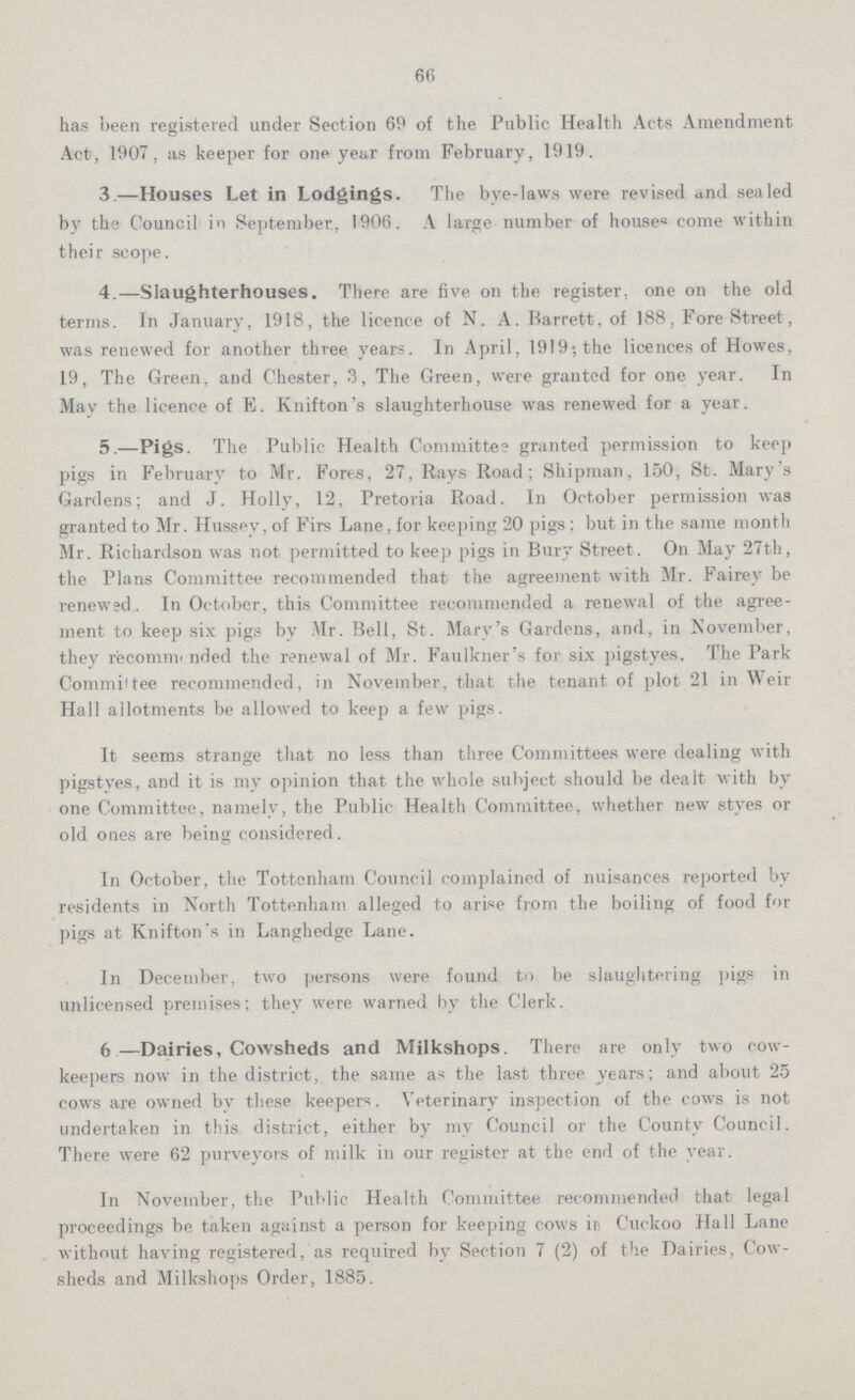 66 has been registered under Section 69 of the Public Health Acts Amendment Act, 1907, as keeper for one year from February, 1919. 3.—Houses Let in Lodgings. The bye-laws were revised and sealed by the Council in September., 1906. A large number of houses come within their scope. 4.—Slaughterhouses. There are five on the register, one on the old terms. In January, 1918, the licence of N. A. Barrett, of 188, Fore Street, was renewed for another three years. In April, 1919; the licences of Howes, 19, The Green, and Chester, 3, The Green, were granted for one year. In May the licence of E. Knifton's slaughterhouse was renewed for a year. 5.—Pigs. The Public Health Committee granted permission to keep pigs in February to Mr. Fores, 27, Rays Road; Shipman, 150, St. Mary's Gardens; and J. Holly, 12, Pretoria Road. In October permission was granted to Mr. Hussey, of Firs Lane, for keeping 20 pigs; but in the same month Mr. Richardson was not permitted to keep pigs in Bury Street. On May 27th, the Plans Committee recommended that the agreement with Mr. Fairey be renewed. In October, this Committee recommended a renewal of the agree ment to keep six pigs by Mr. Bell, St. Mary's Gardens, and, in November, they recommended the renewal of Mr. Faulkner's for six pigstyes. The Park Committee recommended, in November, that the tenant of plot 21 in Weir Hall allotments be allowed to keep a few pigs. It seems strange that no less than three Committees were dealing with pigstyes, and it is my opinion that the whole subject should be dealt with by one Committee, namely, the Public Health Committee, whether new styes or old ones are being considered. In October, the Tottenham Council complained of nuisances reported by residents in North Tottenham alleged to arise from the boiling of food for pigs at Knifton's in Langhedge Lane. In December, two persons were found to be slaughtering pigs in unlicensed premises; they were warned by the Clerk. 6—Dairies, Cowsheds and Milkshops. There are only two cow keepers now in the district, the same as the last three years; and about 25 cows are owned by these keepers. Veterinary inspection of the cows is not undertaken in this district, either by my Council or the County Council. There were 62 purveyors of milk in our register at the end of the year. In November, the Public Health Committee recommended that legal proceedings be taken against a person for keeping cows in Cuckoo Hall Lane without having registered, as required by Section 7 (2) of the Dairies, Cow sheds and Milkshops Order, 1885.