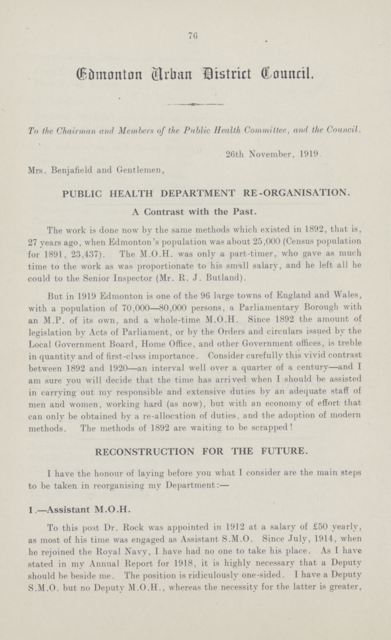 76 Edmonton Urban District Council. To the Chairman and Members of the Public Health Committee, and the Council. 26th November, 1919 Mrs. Benjafield and Gentlemen, PUBLIC HEALTH DEPARTMENT RE-ORGANISATION. A Contrast with the Past. The work is done now by the same methods which existed in 1892, that is, 27 years ago, when Edmonton's population was about 25,000 (Census population for 1891, 23,437). The M.O.H. was only a part-timer, who gave as much time to the work as was proportionate to his small salary, and he left all he could to the Senior Inspector (Mr. R. J. Butland). But in 1919 Edmonton is one of the 96 large towns of England and Wales, with a population of 70,000—80,000 persons, a Parliamentary Borough with an M.P. of its own, and a whole-time M.O.H. Since 1892 the amount of legislation by Acts of Parliament, or by the Orders and circulars issued by the Local Government Board, Home Office, and other Government offices, is treble in quantity and of first-class importance. Consider carefully this vivid contrast between 1892 and 1920—an interval well over a quarter of a century—and I am sure you will decide that the time has arrived when I should be assisted in carrying out my responsible and extensive duties by an adequate staff of men and women, working hard (as now), but with an economy of effort that can only be obtained by a re-allocation of duties, and the adoption of modern methods. The methods of 1892 are waiting to be scrapped! RECONSTRUCTION FOR THE FUTURE. I have the honour of laying before you what I consider are the main steps to be taken in reorganising my Department:— 1.—Assistant M.O.H. To this post Dr. Rock was appointed in 1912 at a salary of £50 yearly, as most of his time was engaged as Assistant S.M.O. Since July, 1914, when he rejoined the Royal Navy, I have had no one to take his place. As I have stated in my Annual Report for 1918, it is highly necessary that a Deputy should be beside me. The position is ridiculously one-sided. I have a Deputy S.M.O. but no Deputy M.O.H., whereas the necessity for the latter is greater,