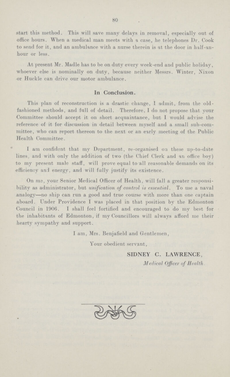 80 start this method. This will save many delays in removal, especially out of office hours. When a medical man meets with a case, he telephones Dr. Cook to send for it, and an ambulance with a nurse therein is at the door in half-an hour or less. At present Mr. Madle has to be on duty every week-end and public holiday, whoever else is nominally on duty, because neither Messrs. Winter, Nixon or Huckle can drive our motor ambulance. In Conclusion. This plan of reconstruction is a drastic change, I admit, from the old fashioned methods, and full of detail. Therefore, I do not propose that your Committee should accept it on short acquaintance, but I would advise the reference of it for discussion in detail between myself and a small sub-com mittee, who can report thereon to the next or an early meeting of the Public Health Committee. I am confident that my Department, re-organised oil these up-to-date lines, and with only the addition of two (the Chief Clerk and an office boy) to my present male staff, will prove equal to all reasonable demands on its efficiency and energy, and will fully justify its existence. On me, your Senior Medical Officer of Health, will fall a greater responsi bility as administrator, but unification of control is essential. To use a naval analogy—no ship can run a good and true course with more than one captain aboard. Under Providence I was placed in that position bv the Edmonton Council in 1906. I shall feel fortified and encouraged to do my best for the inhabitants of Edmonton, if my Councillors will always afford me their hearty sympathy and support. I am, Mrs. Benjafield and Gentlemen, Your obedient servant, SIDNEY C. LAWRENCE, Medical Officer of Health