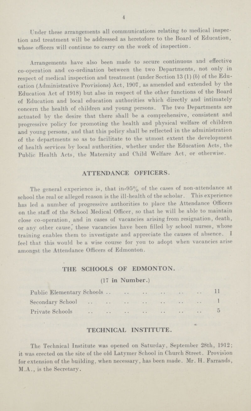 4 Under these arrangements all communications relating to medical inspec tion and treatment will be addressed as heretofore to the Board of Education, whose officers will continue to carry on the work of inspection. Arrangements have also been made to secure continuous and effective co-operation and co-ordination between the two Departments, not only in respect of medical inspection and treatment (under Section 13 (1) (b) of the Edu cation (Administrative Provisions) Act, 1907, as amended and extended by the Education Act of 1918) but also in respect of the other functions of the Board of Education and local education authorities which directly and intimately concern the health of children and young persons. The two Departments are actuated by the desire that there shall be a comprehensive, consistent and progressive policy for promoting the health and physical welfare of children and young persons, and that this policy shall be reflected in the administration of the departments so as to facilitate to the utmost extent the development of health services by local authorities, whether under the Education Acts, the Public Health Acts, the Maternity and Child Welfare Act, or otherwise. ATTENDANCE OFFICERS. The general experience is, that in-95% of the cases of non-attendance at school the real or alleged reason is the ill-health of the scholar. This experience has led a number of progressive authorities to place the Attendance Officers on the staff of the School Medical Officer, so that he will be able to maintain close co-operation, and in cases of vacancies arising from resignation, death, or any other cause, these vacancies have been filled by school nurses, whose training enables them to investigate and appreciate the causes of absence. I feel that this would be a wise course for you to adopt when vacancies arise amongst the Attendance Officers of Edmonton. THE SCHOOLS OF EDMONTON. (17 in Number.) Public Elementary Schools 11 Secondary School 1 Private Schools 5 TECHNICAL INSTITUTE. The Technical Institute was opened on Saturday, September 28th, 1912; it was erected on the site of the old Latymer School in Church Street. Provision for extension of the building, when necessary, has been made. Mr. H. Farrands, M.A., is the Secretary.