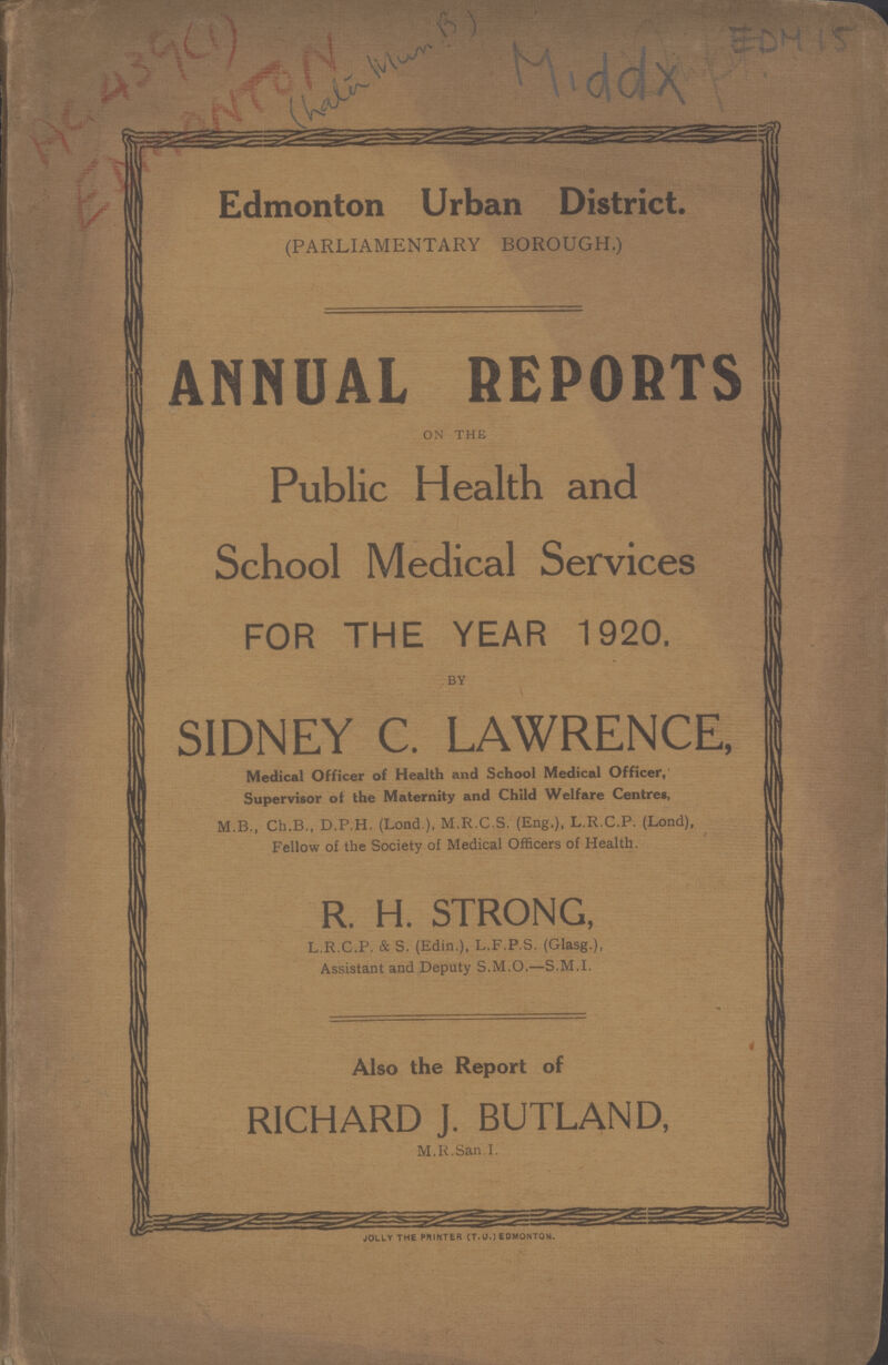AC 439(1) ENMONTON EDM 15 Middx Edmonton Urban District. (PARLIAMENTARY BOROUGH.) ANNUAL REPORTS on the Public Health and School Medical Services FOR THE YEAR 1920. BY SIDNEY C. LAWRENCE, Medical Officer of Health and School Medical Officer, Supervisor ot the Maternity and Child Welfare Centres, M.B., Ch.B., D.P.H. (Lond ), M.R.C.S. (Eng.), L.R.C.P. (Lond), Fellow of the Society of Medical Officers of Health. R. H. STRONG, L.R.C.P. & S. (Edin.), L.F.P.S. (Glasg.), Assistant and Deputy S.M.O.—S.M.I. Also the Report of RICHARD J. BUTLAND, M.R.San.I. JOLLY THE PRINTER (T.U.) EDMONTON.