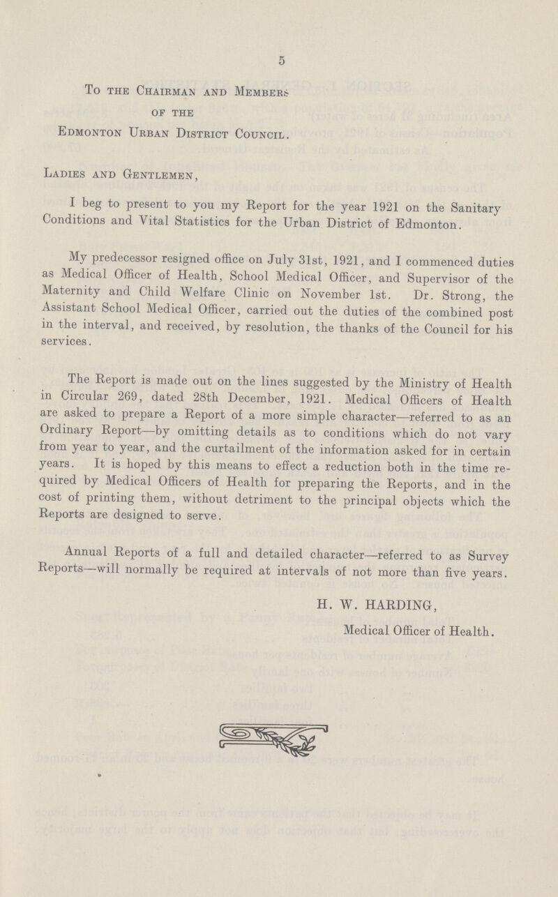 5 To the Chairman and Members of the Edmonton Urban District Council. Ladies and Gentlemen, I beg to present to you my Report for the year 1921 on the Sanitary Conditions and Vital Statistics for the Urban District of Edmonton. My predecessor resigned office on July 31st, 1921, and I commenced duties as Medical Officer of Health, School Medical Officer, and Supervisor of the Maternity and Child Welfare Clinic on November 1st. Dr. Strong, the Assistant School Medical Officer, carried out the duties of the combined post in the interval, and received, by resolution, the thanks of the Council for his services. The Report is made out on the lines suggested by the Ministry of Health in Circular 269, dated 28th December, 1921. Medical Officers of Health are asked to prepare a Report of a more simple character—referred to as an Ordinary Report—by omitting details as to conditions which do not vary from year to year, and the curtailment of the information asked for in certain years. It is hoped by this means to effect a reduction both in the time re quired by Medical Officers of Health for preparing the Reports, and in the cost of printing them, without detriment to the principal objects which the Reports are designed to serve. Annual Reports of a full and detailed character—referred to as Survey Reports—will normally be required at intervals of not more than five years. H. W. HARDING, Medical Officer of Health.