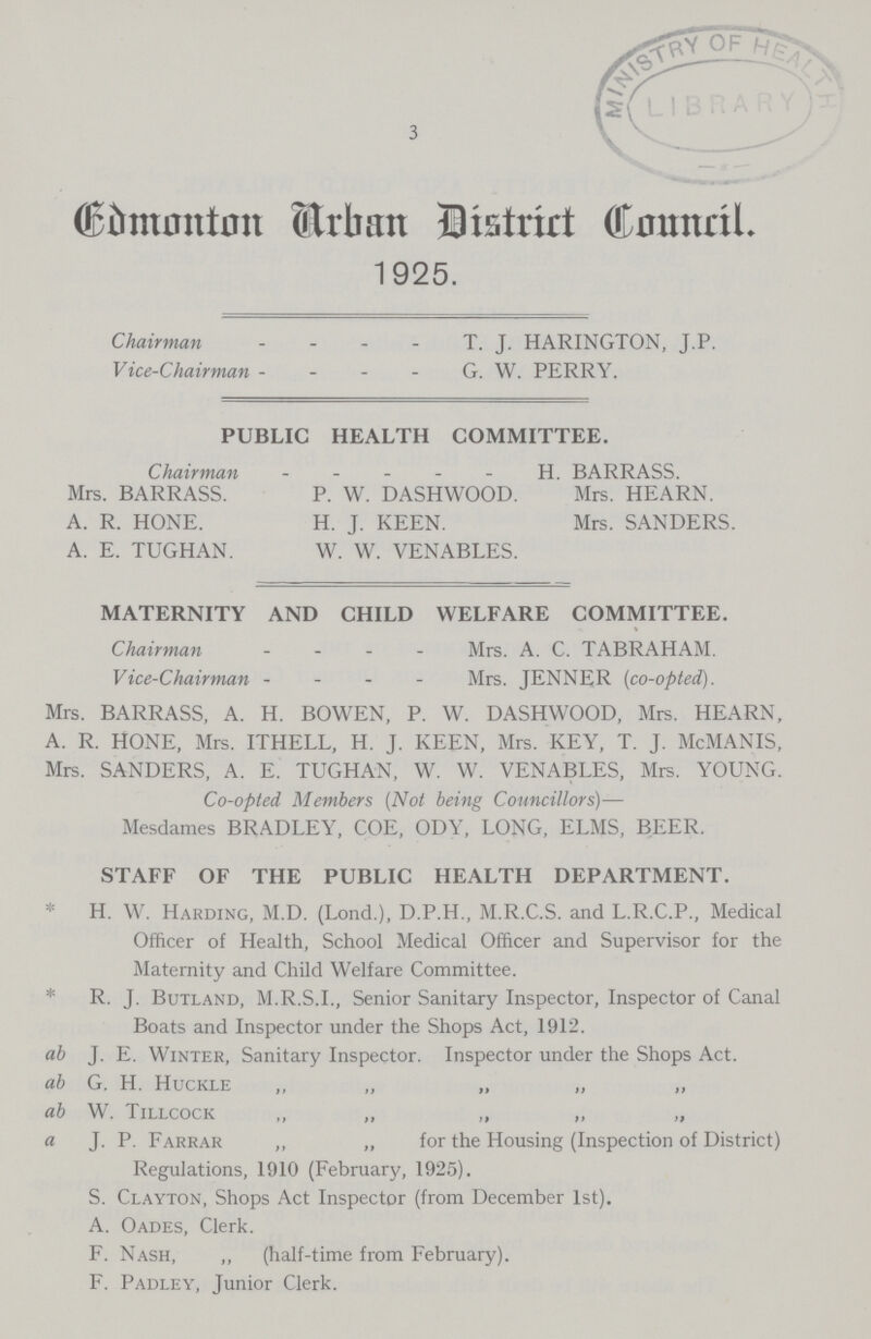 3 Edmonton Urban District Council 1925. Chairman T. J. HARINGTON, J.P. Vice-Chairman G. W. PERRY. PUBLIC HEALTH COMMITTEE. Chairman H. BARRASS. Mrs. BARRASS. P. W. DASHWOOD. Mrs. HEARN. A. R. HONE. H. J. KEEN. Mrs. SANDERS. A. E. TUGHAN. W. W. VENABLES. MATERNITY AND CHILD WELFARE COMMITTEE. Chairman - Mrs. A. C. TABRAHAM. Vice-Chairman - Mrs. JENNER [co-opted). Mrs. BARRASS, A. H. BOWEN, P. W. DASHWOOD, Mrs. HEARN, A. R. HONE, Mrs. ITHELL, H. J. KEEN, Mrs. KEY, T. J. McMANIS, Mrs. SANDERS, A. E. TUGHAN, W. W. VENABLES, Mrs. YOUNG. Co-opted Members (Not being Councillors)— Mesdames BRADLEY, COE, ODY, LONG, ELMS, BEER. STAFF OF THE PUBLIC HEALTH DEPARTMENT. * H. W. Harding, M.D. (Lond.), D.P.H., M.R.C.S. and L.R.C.P., Medical Officer of Health, School Medical Officer and Supervisor for the Maternity and Child Welfare Committee. * R. J. Butland, M.R.S.I., Senior Sanitary Inspector, Inspector of Canal Boats and Inspector under the Shops Act, 1912. ab J. E. Winter, Sanitary Inspector. Inspector under the Shops Act. ab G. H. Huckle ,, „ „ „ „ ab W. Tillcock ,, „ „ „ „ a J. P. Farrar „ „ for the Housing (Inspection of District) Regulations, 1910 (February, 1925). S. Clayton, Shops Act Inspector (from December 1st). A. Oades, Clerk. F. Nash, „ (half-time from February). F. Padley, Junior Clerk.