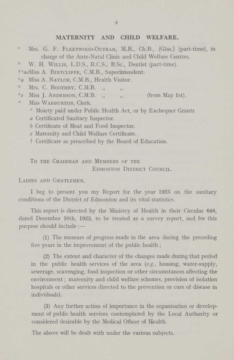 4 MATERNITY AND CHILD WELFARE. * Mrs. G. F. Fleetwood-Outram, M.B., Ch.B., (Glas.) (part-time), in charge of the Ante-Natal Clinic and Child Welfare Centres. * W. H. Willis, L.D.S., R.C.S., B.Sc., Dentist (part-time). +*aeMiss A. Bintcliffe, C.M.B., Superintendent. *a Miss A. Naylor, C.M.B., Health Visitor. * Mrs. C. Boothby, C.M.B. ,, „ *e Miss J. Anderson, C.M.B. „ „ (from May 1st). * Miss Warburton, Clerk. * Moiety paid under Public Health Act, or by Exchequer Grants a Certificated Sanitary Inspector. b Certificate of Meat and Food Inspector. e Maternity and Child Welfare Certificate, † Certificate as prescribed by the Board of Education. To the Chairman and Members of the Edmonton District Council. Ladies and Gentlemen, I beg to present you my Report for the year 1925 on the sanitary conditions of the District of Edmonton and its vital statistics. This report is directed by the Ministry of Health in their Circular 648, dated December 10th, 1925, to be treated as a survey report, and for this purpose should include:— (1) The measure of progress made in the area during the preceding five years in the improvement of the public health ; (2) The extent and character of the changes made during that period in the public health services of the area (e.g., housing, water-supply, sewerage, scavenging, food inspection or other circumstances affecting the environment; maternity and child welfare schemes, provision of isolation hospitals or other services directed to the prevention or cure of disease in individuals). (3) Any further action of importance in the organisation or develop ment of public health services contemplated by the Local Authority or considered desirable by the Medical Officer of Health. The above will be dealt with under the various subjects.