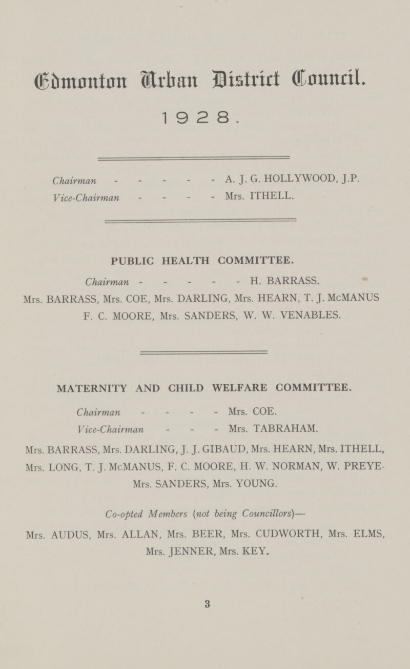 Eimonton Urban Distrirt Council. 19 2 8. Chairman A. J. G. HOLLYWOOD, J.P. Vice-Chairman Mrs. ITHELL. PUBLIC HEALTH COMMITTEE. Chairman - - - - - H. BARRASS. Mrs. BARRASS, Mrs. COE, Mrs. DARLING, Mrs. HEARN, T. J. McMANUS F. C. MOORE, Mrs. SANDERS, W. W. VENABLES. MATERNITY AND CHILD WELFARE COMMITTEE. Chairman - Mrs. COE. Vice-Chairman MrsTABRAHAM. Mrs. BARRASS, Mrs. DARLING, J. J. GIBAUD, Mrs. HEARN, Mrs. ITHELL, Mrs. LONG, T. J. McMANUS, F. C. MOORE, H. W. NORMAN, W. PREYE Mrs. SANDERS, Mrs. YOUNG. Co-opted Members (not being Councillors)— Mrs. AUDUS, Mrs. ALLAN, Mrs. BEER, Mrs. CUDWORTH, Mrs. ELMS, Mrs. JENNER, Mrs. KEY. 3