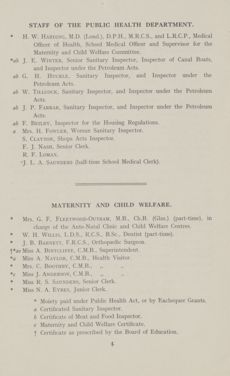 STAFF OF THE PUBLIC HEALTH DEPARTMENT. *H. W. Harding, M.D. (Lond.), D.P.H., M.R.C.S., and L.R.C.P., Medical Officer of Health, School Medical Officer and Supervisor for the Maternity and Child Welfare Committee. *ab J. E. Winter, Senior Sanitary Inspector, Inspector of Canal Boats, and Inspector under the Petroleum Acts. ab G. H. Huckle, Sanitary Inspector, and Inspector under the Petroleum Acts. ab W. Tillcock, Sanitary Inspector, and Inspector under the Petroleum Acts. ab J. P. Farrar, Sanitary Inspector, and Inspector under the Petroleum Acts. ab F. Beilby, Inspector for the Housing Regulations. a Mrs. H. Fowler, Woman Sanitary Inspector. S. Clayton, Shops Acts Inspector. F. J. Nash, Senior Clerk. R. F. Lomax. J. L. A. Saunders (half-time School Medical Clerk). MATERNITY AND CHILD WELFARE. * Mrs. G. F. Fleetwood-Outram, M.B., Ch.B. (Glas.) (part-time), in charge of the Ante-Natal Clinic and Child Welfare Centres. * W. H. Willis, L.D.S., R.C.S., B.Sc., Dentist (part-time). * J. B. Barnett, F.R.C.S., Orthopaedic Surgeon. †*aeMiss A. Bintcliffe, C.M.B., Superintendent. *a Miss A. Naylor, C.M.B., Health Visitor. * Mrs. C. Boothby, C.M.B., *e Miss J. Anderson, C.M.B., * Miss R. S. Saunders, Senior Clerk. * Miss N. A. Eyres, Junior Clerk. * Moiety paid under Public Health Act, or by Exchequer Grants. a Certificated Sanitary Inspector. b Certificate of Meat and Food Inspector. e Maternity and Child Welfare Certificate. † Certificate as prescribed by the Board of Education. 4