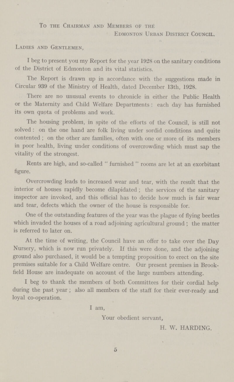 To the Chairman and Members of the Edmonton Urban District Council. Ladies and Gentlemen, I beg to present you my Report for the year 1928 on the sanitary conditions of the District of Edmonton and its vital statistics. The Report is drawn up in accordance with the suggestions made in Circular 939 of the Ministry of Health, dated December 13th, 1928. There are no unusual events to chronicle in either the Public Health or the Maternity and Child Welfare Departments: each day has furnished its own quota of problems and work. The housing problem, in spite of the efforts of the Council, is still not solved: on the one hand are folk living under sordid conditions and quite contented ; on the other are families, often with one or more of its members in poor health, living under conditions of overcrowding which must sap the vitality of the strongest. Rents are high, and so-called furnished rooms are let at an exorbitant figure. Overcrowding leads to increased wear and tear, with the result that the interior of houses rapidly become dilapidated; the services of the sanitary inspector are invoked, and this official has to decide how much is fair wear and tear, defects which the owner of the house is responsible for. One of the outstanding features of the year was the plague of flying beetles which invaded the houses of a road adjoining agricultural ground; the matter is referred to later on. At the time of writing, the Council have an offer to take over the Day Nursery, which is now run privately. If this were done, and the adjoining ground also purchased, it would be a tempting proposition to erect on the site premises suitable for a Child Welfare centre. Our present premises in Brook field House are inadequate on account of the large numbers attending. I beg to thank the members of both Committees for their cordial help during the past year; also all members of the staff for their ever-ready and loyal co-operation. I am, Your obedient servant, H. W. HARDING. 5