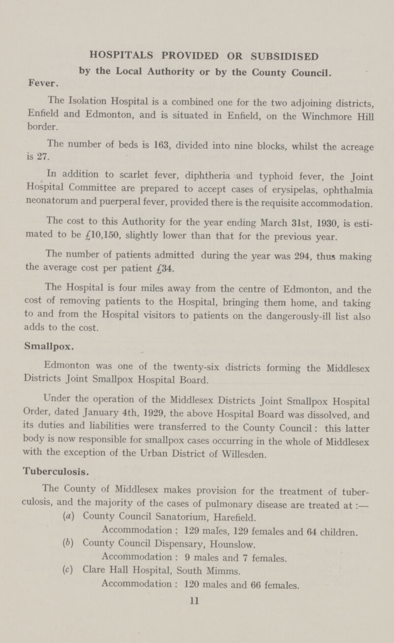 HOSPITALS PROVIDED OR SUBSIDISED by the Local Authority or by the County Council. Fever. The Isolation Hospital is a combined one for the two adjoining districts, Enfield and Edmonton, and is situated in Enfield, on the Winchmore Hill border. The number of beds is 163, divided into nine blocks, whilst the acreage is 27. In addition to scarlet fever, diphtheria and typhoid fever, the Joint Hospital Committee are prepared to accept cases of erysipelas, ophthalmia neonatorum and puerperal fever, provided there is the requisite accommodation. The cost to this Authority for the year ending March 31st, 1930, is esti mated to be £10,150, slightly lower than that for the previous year. The number of patients admitted during the year was 294, thus making the average cost per patient £34. The Hospital is four miles away from the centre of Edmonton, and the cost of removing patients to the Hospital, bringing them home, and taking to and from the Hospital visitors to patients on the dangerously-ill list also adds to the cost. Smallpox, Edmonton was one of the twenty-six districts forming the Middlesex Districts Joint Smallpox Hospital Board. Under the operation of the Middlesex Districts Joint Smallpox Hospital Order, dated January 4th, 1929, the above Hospital Board was dissolved, and its duties and liabilities were transferred to the County Council: this latter body is now responsible for smallpox cases occurring in the whole of Middlesex with the exception of the Urban District of Willesden. Tuberculosis. The County of Middlesex makes provision for the treatment of tuber culosis, and the majority of the cases of pulmonary disease are treated at:— (a) County Council Sanatorium, Harefield. Accommodation : 129 males, 129 females and 64 children. (b) County Council Dispensary, Hounslow. Accommodation : 9 males and 7 females. (c) Clare Hall Hospital, South Mimms. Accommodation : 120 males and 66 females. 11
