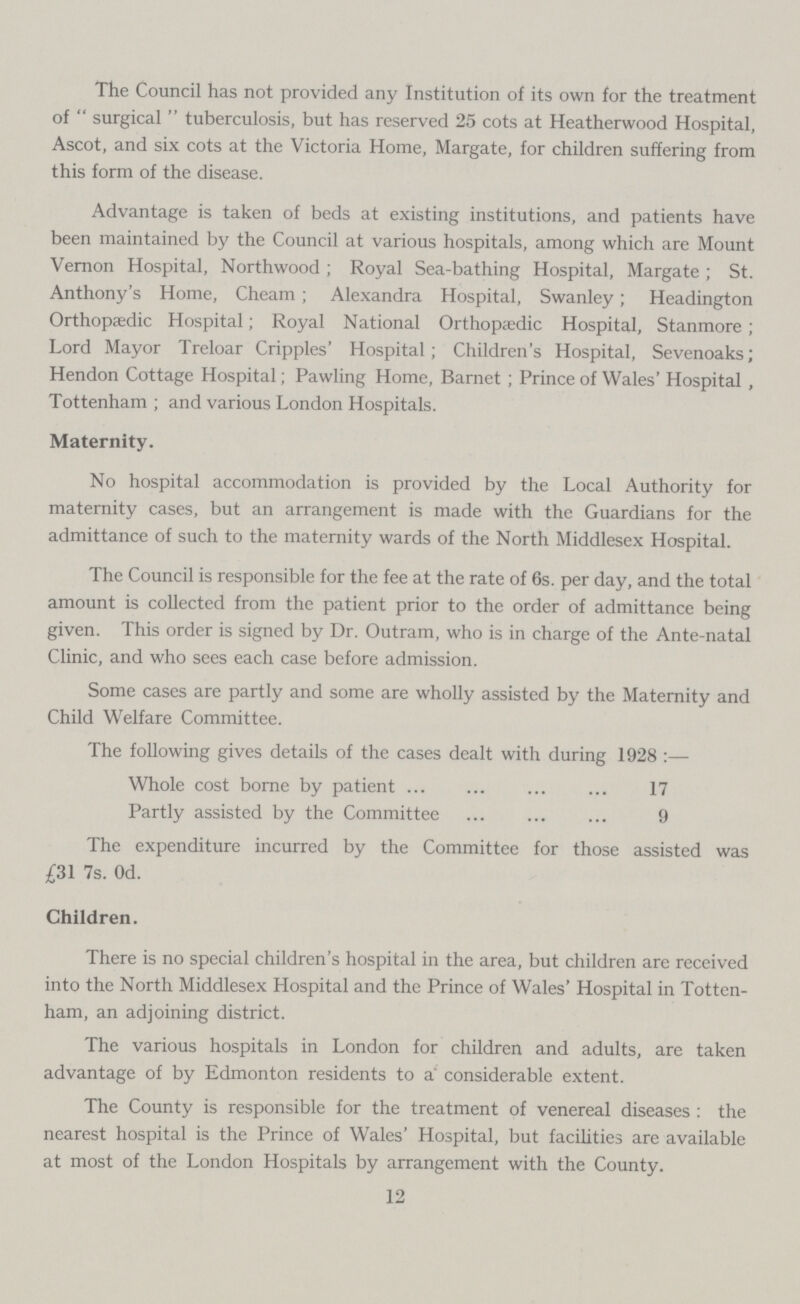 The Council has not provided any Institution of its own for the treatment of surgical tuberculosis, but has reserved 25 cots at Heatherwood Hospital, Ascot, and six cots at the Victoria Home, Margate, for children suffering from this form of the disease. Advantage is taken of beds at existing institutions, and patients have been maintained by the Council at various hospitals, among which are Mount Vernon Hospital, Northwood; Royal Sea-bathing Hospital, Margate; St. Anthony's Home, Cheam; Alexandra Hospital, Swanley; Headington Orthopaedic Hospital; Royal National Orthopaedic Hospital, Stanmore; Lord Mayor Treloar Cripples' Hospital; Children's Hospital, Sevenoaks; Hendon Cottage Hospital; Pawling Home, Barnet; Prince of Wales' Hospital , Tottenham ; and various London Hospitals. Maternity. No hospital accommodation is provided by the Local Authority for maternity cases, but an arrangement is made with the Guardians for the admittance of such to the maternity wards of the North Middlesex Hospital. The Council is responsible for the fee at the rate of 6s. per day, and the total amount is collected from the patient prior to the order of admittance being given. This order is signed by Dr. Outram, who is in charge of the Ante-natal Clinic, and who sees each case before admission. Some cases are partly and some are wholly assisted by the Maternity and Child Welfare Committee. The following gives details of the cases dealt with during 1928 :— Whole cost borne by patient 17 Partly assisted by the Committee 9 The expenditure incurred by the Committee for those assisted was £31 7s. Od. Children. There is no special children's hospital in the area, but children are received into the North Middlesex Hospital and the Prince of Wales' Hospital in Totten ham, an adjoining district. The various hospitals in London for children and adults, are taken advantage of by Edmonton residents to a' considerable extent. The County is responsible for the treatment of venereal diseases: the nearest hospital is the Prince of Wales' Hospital, but facilities are available at most of the London Hospitals by arrangement with the County. 12