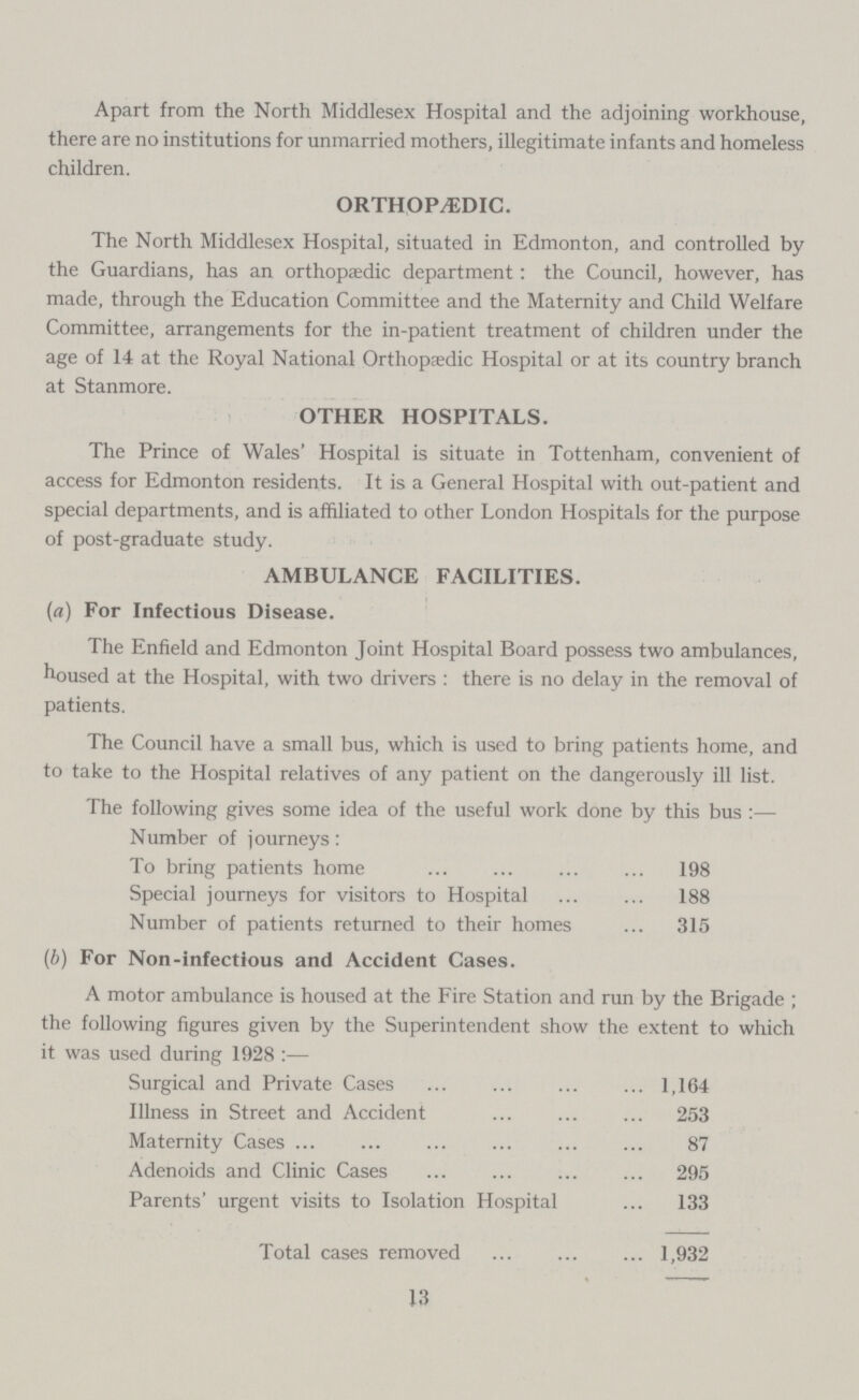 Apart from the North Middlesex Hospital and the adjoining workhouse, there are no institutions for unmarried mothers, illegitimate infants and homeless children. ORTHOPEDIC. The North Middlesex Hospital, situated in Edmonton, and controlled by the Guardians, has an orthopaedic department: the Council, however, has made, through the Education Committee and the Maternity and Child Welfare Committee, arrangements for the in-patient treatment of children under the age of 14 at the Royal National Orthopaedic Hospital or at its country branch at Stanmore. OTHER HOSPITALS. The Prince of Wales' Hospital is situate in Tottenham, convenient of access for Edmonton residents. It is a General Hospital with out-patient and special departments, and is affiliated to other London Hospitals for the purpose of post-graduate study. AMBULANCE FACILITIES. (a) For Infectious Disease. The Enfield and Edmonton Joint Hospital Board possess two ambulances, housed at the Hospital, with two drivers : there is no delay in the removal of patients. The Council have a small bus, which is used to bring patients home, and to take to the Hospital relatives of any patient on the dangerously ill list. The following gives some idea of the useful work done by this bus :— Number of journeys: To bring patients home 198 Special journeys for visitors to Hospital 188 Number of patients returned to their homes315 (b) For Non-infectious and Accident Cases. A motor ambulance is housed at the Fire Station and run by the Brigade ; the following figures given by the Superintendent show the extent to which it was used during 1928 :— Surgical and Private Cases 1,164 Illness in Street and Accident 253 Maternity Cases 87 Adenoids and Clinic Cases 295 Parents' urgent visits to Isolation Hospital 133 Total cases removed 1,932 13