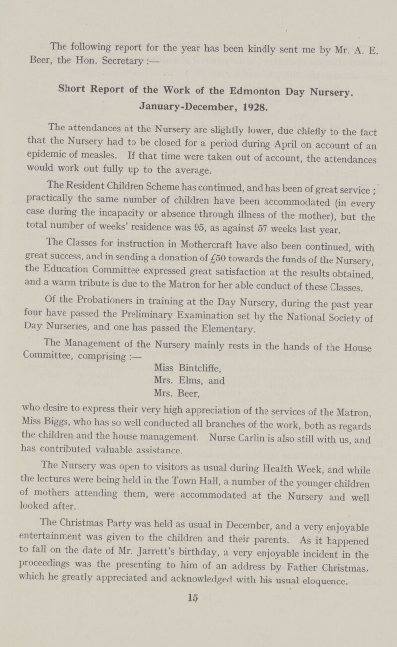The following report for the year has been kindly sent me by Mr. A. E. Beer, the Hon. Secretary:— Short Report of the Work of the Edmonton Day Nursery. January-December, 1928. The attendances at the Nursery are slightly lower, due chiefly to the fact that the Nursery had to be closed for a period during April on account of an epidemic of measles. If that time were taken out of account, the attendances would work out fully up to the average. The Resident Children Scheme has continued, and has been of great service; practically the same number of children have been accommodated (in every case during the incapacity or absence through illness of the mother), but the total number of weeks' residence was 95, as against 57 weeks last year. The Classes for instruction in Mothercraft have also been continued, with great success, and in sending a donation of £50 towards the funds of the Nursery, the Education Committee expressed great satisfaction at the results obtained, and a warm tribute is due to the Matron for her able conduct of these Classes. Of the Probationers in training at the Day Nursery, during the past year four have passed the Preliminary Examination set by the National Society of Day Nurseries, and one has passed the Elementary. The Management of the Nursery mainly rests in the hands of the House Committee, comprising:— Miss Bintcliffe, Mrs. Elms, and Mrs. Beer, who desire to express their very high appreciation of the services of the Matron, Miss Biggs, who has so well conducted all branches of the work, both as regards the children and the house management. Nurse Carlin is also still with us, and has contributed valuable assistance. The Nursery was open to visitors as usual during Health Week, and while the lectures were being held in the Town Hall, a number of the younger children of mothers attending them, were accommodated at the Nursery and well looked after. The Christmas Party was held as usual in December, and a very enjoyable entertainment was given to the children and their parents. As it happened to fall on the date of Mr. Jarrett's birthday, a very enjoyable incident in the proceedings was the presenting to him of an address by Father Christmas, which he greatly appreciated and acknowledged with his usual eloquence. 15