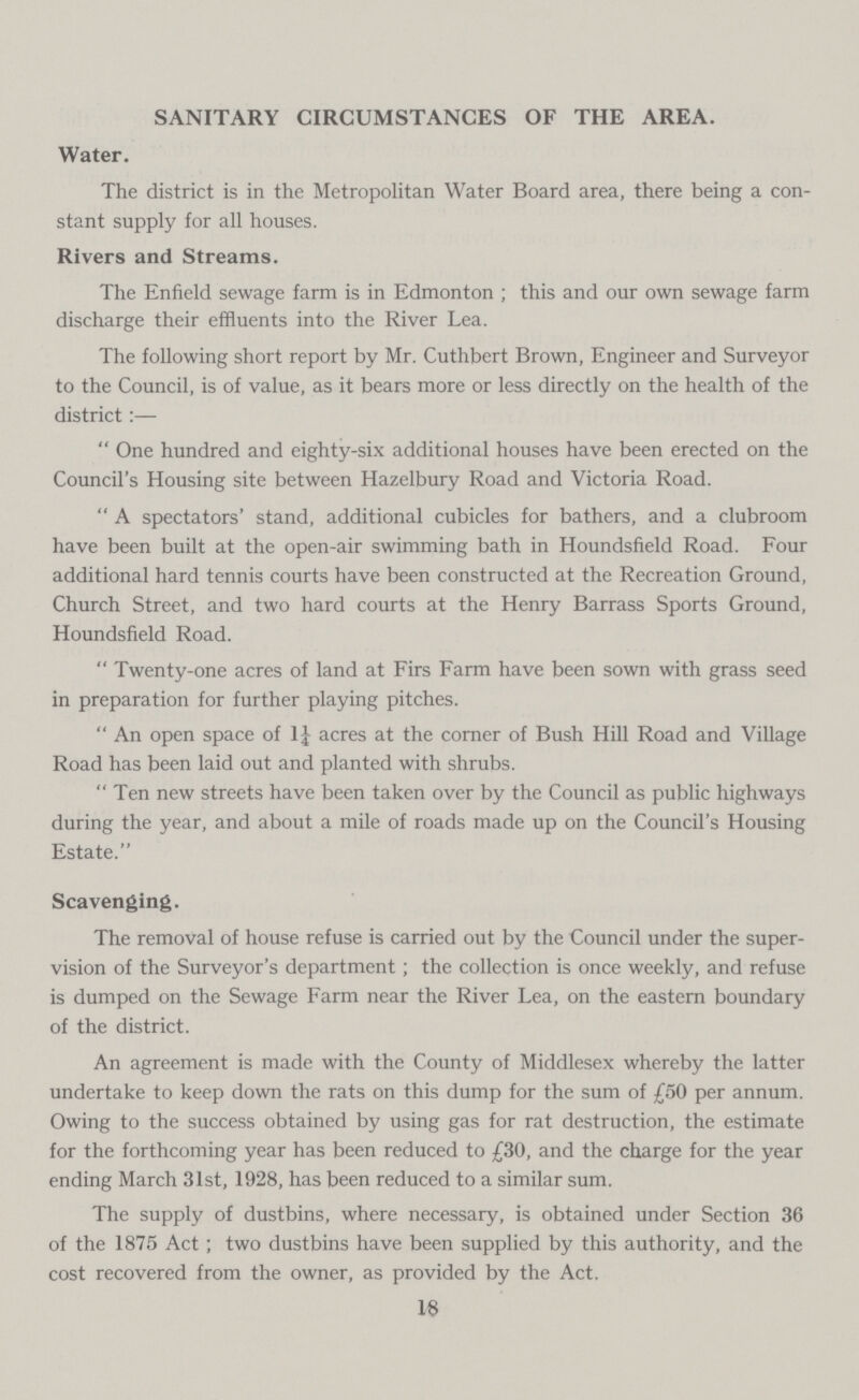 SANITARY CIRCUMSTANCES OF THE AREA. Water. The district is in the Metropolitan Water Board area, there being a con stant supply for all houses. Rivers and Streams. The Enfield sewage farm is in Edmonton; this and our own sewage farm discharge their effluents into the River Lea. The following short report by Mr. Cuthbert Brown, Engineer and Surveyor to the Council, is of value, as it bears more or less directly on the health of the district:— One hundred and eighty-six additional houses have been erected on the Council's Housing site between Hazelbury Road and Victoria Road. A spectators' stand, additional cubicles for bathers, and a clubroom have been built at the open-air swimming bath in Houndsfield Road. Four additional hard tennis courts have been constructed at the Recreation Ground, Church Street, and two hard courts at the Henry Barrass Sports Ground, Houndsfield Road. Twenty-one acres of land at Firs Farm have been sown with grass seed in preparation for further playing pitches. An open space of 1} acres at the corner of Bush Hill Road and Village Road has been laid out and planted with shrubs. Ten new streets have been taken over by the Council as public highways during the year, and about a mile of roads made up on the Council's Housing Estate. Scavenging. The removal of house refuse is carried out by the Council under the super vision of the Surveyor's department; the collection is once weekly, and refuse is dumped on the Sewage Farm near the River Lea, on the eastern boundary of the district. An agreement is made with the County of Middlesex whereby the latter undertake to keep down the rats on this dump for the sum of £50 per annum. Owing to the success obtained by using gas for rat destruction, the estimate for the forthcoming year has been reduced to £30, and the charge for the year ending March 31st, 1928, has been reduced to a similar sum. The supply of dustbins, where necessary, is obtained under Section 36 of the 1875 Act; two dustbins have been supplied by this authority, and the cost recovered from the owner, as provided by the Act. 18