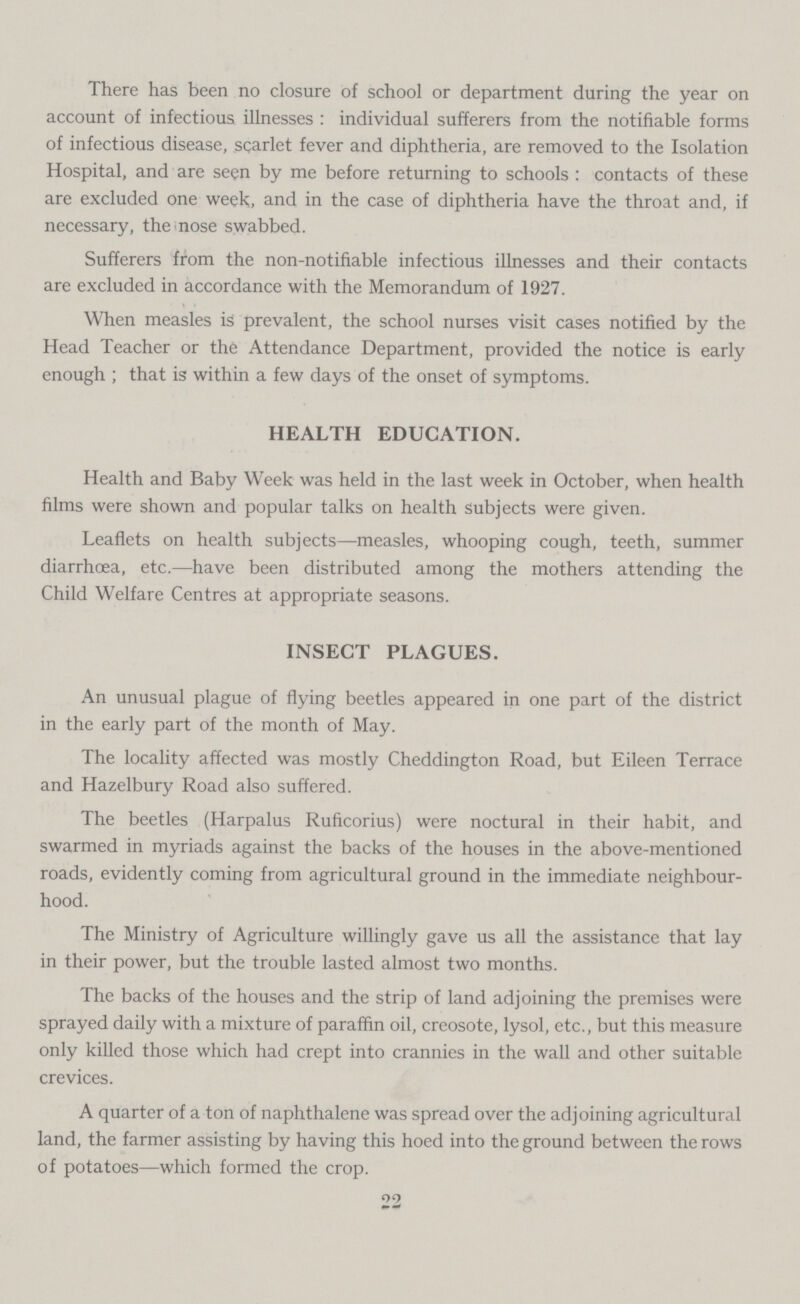 There has been no closure of school or department during the year on account of infectious illnesses: individual sufferers from the notifiable forms of infectious disease, scarlet fever and diphtheria, are removed to the Isolation Hospital, and are seen by me before returning to schools: contacts of these are excluded one week, and in the case of diphtheria have the throat and, if necessary, the nose swabbed. Sufferers from the non-notifiable infectious illnesses and their contacts are excluded in accordance with the Memorandum of 1927. When measles is prevalent, the school nurses visit cases notified by the Head Teacher or the Attendance Department, provided the notice is early enough ; that is within a few days of the onset of symptoms. HEALTH EDUCATION. Health and Baby Week was held in the last week in October, when health films were shown and popular talks on health subjects were given. Leaflets on health subjects—measles, whooping cough, teeth, summer diarrhoea, etc.—have been distributed among the mothers attending the Child Welfare Centres at appropriate seasons. INSECT PLAGUES. An unusual plague of flying beetles appeared in one part of the district in the early part of the month of May. The locality affected was mostly Cheddington Road, but Eileen Terrace and Hazelbury Road also suffered. The beetles (Harpalus Ruficorius) were noctural in their habit, and swarmed in myriads against the backs of the houses in the above-mentioned roads, evidently coming from agricultural ground in the immediate neighbour hood. The Ministry of Agriculture willingly gave us all the assistance that lay in their power, but the trouble lasted almost two months. The backs of the houses and the strip of land adjoining the premises were sprayed daily with a mixture of paraffin oil, creosote, lysol, etc., but this measure only killed those which had crept into crannies in the wall and other suitable crevices. A quarter of a ton of naphthalene was spread over the adjoining agricultural land, the farmer assisting by having this hoed into the ground between the rows of potatoes—which formed the crop. 22