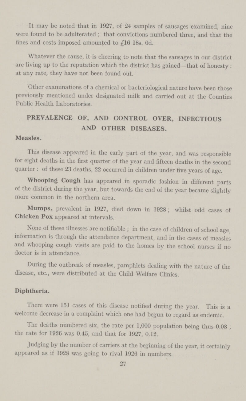 It may be noted that in 1927, of 24 samples of sausages examined, nine were found to be adulterated; that convictions numbered three, and that the fines and costs imposed amounted to £16 18s. 0d. Whatever the cause, it is cheering to note that the sausages in our district are living up to the reputation which the district has gained—that of honesty : at any rate, they have not been found out. Other examinations of a chemical or bacteriological nature have been those previously mentioned under designated milk and carried out at the Counties Public Health Laboratories. PREVALENCE OF, AND CONTROL OVER, INFECTIOUS AND OTHER DISEASES. Measles. This disease appeared in the early part of the year, and was responsible for eight deaths in the first quarter of the year and fifteen deaths in the second quarter: of these 23 deaths, 22 occurred in children under five years of age. Whooping Cough has appeared in sporadic fashion in different parts of the district during the year, but towards the end of the year became slightly more common in the northern area. Mumps, prevalent in 1927, died down in 1928; whilst odd cases of Chicken Pox appeared at intervals. None of these illnesses are notifiable; in the case of children of school age, information is through the attendance department, and in the cases of measles and whooping cough visits are paid to the homes by the school nurses if no doctor is in attendance. During the outbreak of measles, pamphlets dealing with the nature of the disease, etc., were distributed at the Child Welfare Clinics. Diphtheria. There were 151 cases of this disease notified during the year. This is a welcome decrease in a complaint which one had begun to regard as endemic. The deaths numbered six, the rate per 1,000 population being thus 0.08 ; the rate for 1926 was 0.45, and that for 1927, 0.12. Judging by the number of carriers at the beginning of the year, it certainly appeared as if 1928 was going to rival 1926 in numbers. 27