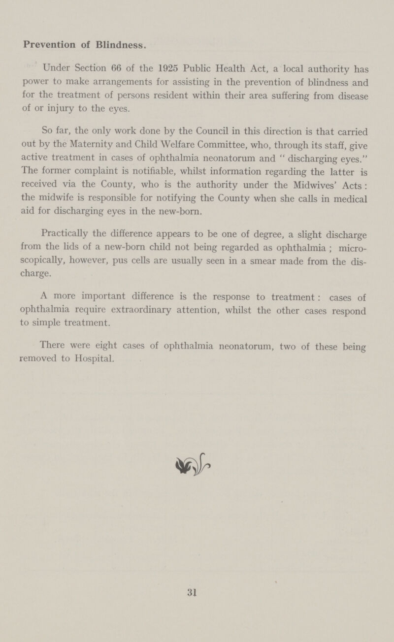 Prevention of Blindness. Under Section 66 of the 1925 Public Health Act, a local authority has power to make arrangements for assisting in the prevention of blindness and for the treatment of persons resident within their area suffering from disease of or injury to the eyes. So far, the only work done by the Council in this direction is that carried out by the Maternity and Child Welfare Committee, who, through its staff, give active treatment in cases of ophthalmia neonatorum and discharging eyes. The former complaint is notifiable, whilst information regarding the latter is received via the County, who is the authority under the Midwives' Acts: the midwife is responsible for notifying the County when she calls in medical aid for discharging eyes in the new-born. Practically the difference appears to be one of degree, a slight discharge from the lids of a new-born child not being regarded as ophthalmia; micro scopically, however, pus cells are usually seen in a smear made from the dis charge. A more important difference is the response to treatment: cases of ophthalmia require extraordinary attention, whilst the other cases respond to simple treatment. There were eight cases of ophthalmia neonatorum, two of these being removed to Hospital. 31