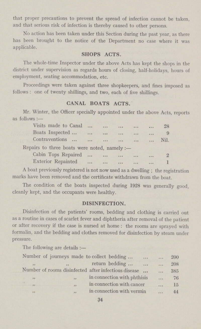 that proper precautions to prevent the spread of infection cannot be taken, and that serious risk of infection is thereby caused to other persons. No action has been taken under this Section during the past year, as there has been brought to the notice of the Department no case where it was applicable. SHOPS ACTS. The whole-time Inspector under the above Acts has kept the shops in the district under supervision as regards hours of closing, half-holidays, hours of employment, seating accommodation, etc. Proceedings were taken against three shopkeepers, and fines imposed as follows : one of twenty shillings, and two, each of five shillings. CANAL BOATS ACTS. Mr. Winter, the Officer specially appointed under the above Acts, reports as follows:— Visits made to Canal 28 Boats Inspected 9 Contraventions Nil. Repairs to three boats were noted, namely:— Cabin Tops Repaired 2 Exterior Repainted 1 A boat previously registered is not now used as a dwelling; the registration marks have been removed and the certificate withdrawn from the boat. The condition of the boats inspected during 1928 was generally good, cleanly kept, and the occupants were healthy. DISINFECTION. Disinfection of the patients' rooms, bedding and clothing is carried out as a routine in cases of scarlet fever and diphtheria after removal of the patient or after recovery if the case is nursed at home : the rooms are sprayed with formalin, and the bedding and clothes removed for disinfection by steam under pressure. The following are details:— Number of journeys made to collect bedding 200 „ „ return bedding 208 Number of rooms disinfected after infectious disease 385 „ „ in connection with phthisis 76 „ „ in connection with cancer 15 „ „ in connection with vermin 44 34