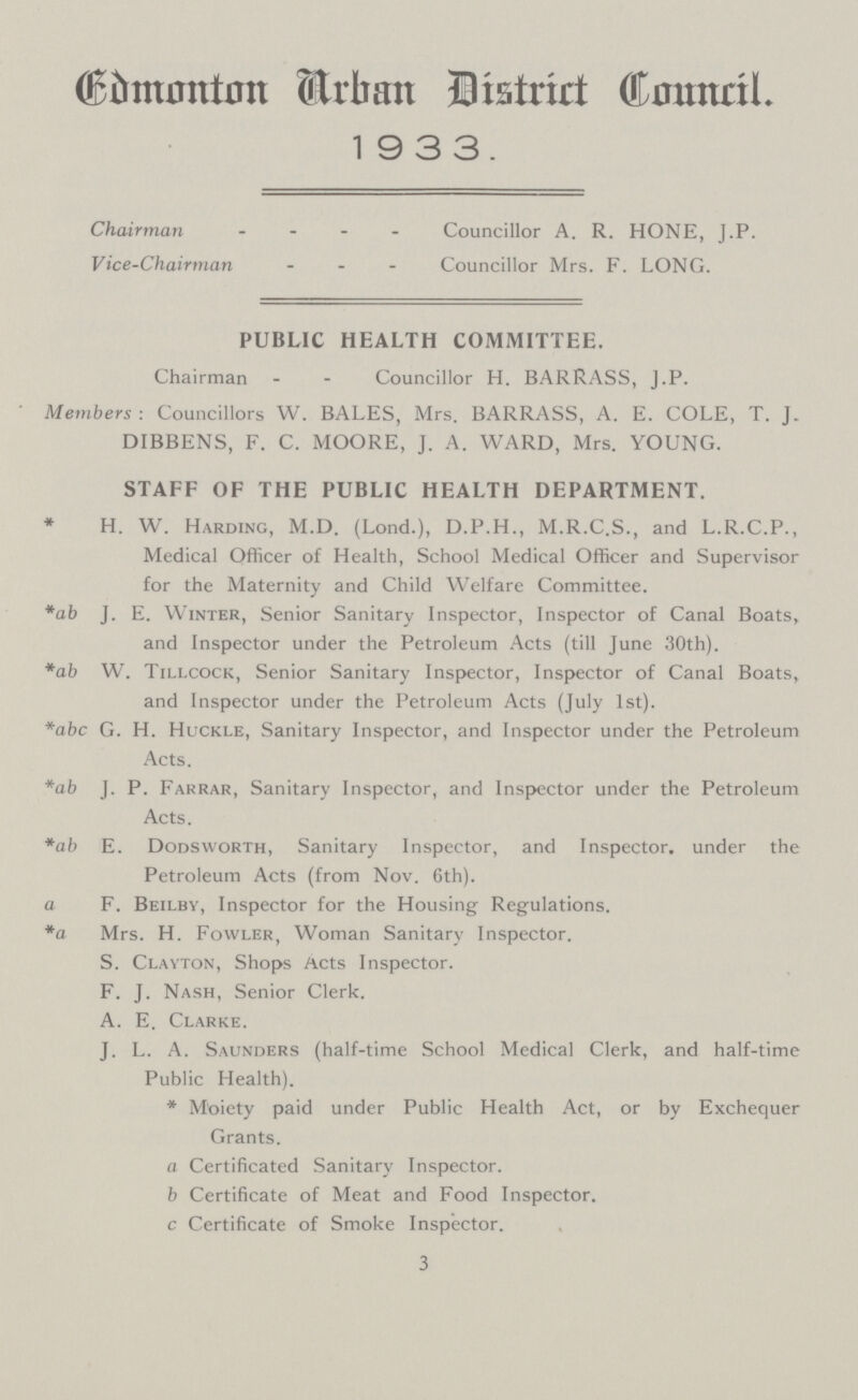 Edmonton Urban District Council. 19 3 3. Chairman Councillor A. R. HONE, J.P. Vice-Chairman Councillor Mrs. F. LONG. PUBLIC HEALTH COMMITTEE. Chairman Councillor H. BARRASS, J.P. Members: Councillors W. BALES, Mrs. BARRASS, A. E. COLE, T. J. DIBBENS, F. C. MOORE, J. A. WARD, Mrs. YOUNG. STAFF OF THE PUBLIC HEALTH DEPARTMENT. * H. W. Harding, M.D. (Lond.), D.P.H., M.R.C.S., and L.R.C.P., Medical Officer of Health, School Medical Officer and Supervisor for the Maternity and Child Welfare Committee. *ab J. E. Winter, Senior Sanitary Inspector, Inspector of Canal Boats, and Inspector under the Petroleum Acts (till June 30th). *ab W. Tillcock, Senior Sanitary Inspector, Inspector of Canal Boats, and Inspector under the Petroleum Acts (July 1st). *abc G. H. Huckle, Sanitary Inspector, and Inspector under the Petroleum Acts. *ab J. P. Farrar, Sanitary Inspector, and Inspector under the Petroleum Acts. *ab E. Dodsworth, Sanitary Inspector, and Inspector, under the Petroleum Acts (from Nov. 6th). a F. Beilby, Inspector for the Housing Regulations. *a Mrs. H. Fowler, Woman Sanitary Inspector. S. Clayton, Shops Acts Inspector. F. J. Nash, Senior Clerk. A. E. Clarke. J. L. A. Saunders (half-time School Medical Clerk, and half-time Public Health). * Moiety paid under Public Health Act, or by Exchequer Grants. a Certificated Sanitary Inspector. b Certificate of Meat and Food Inspector, c Certificate of Smoke Inspector. 3