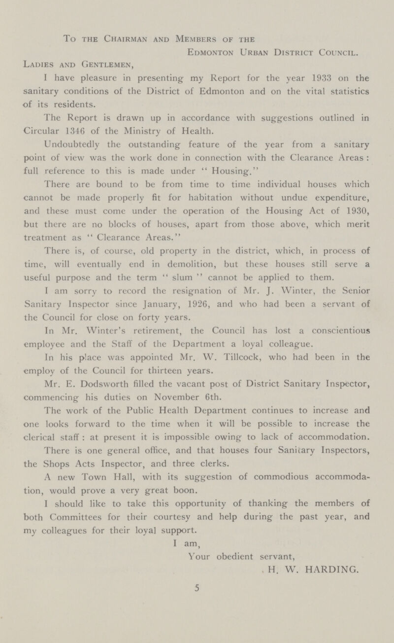 To the Chairman and Members of the Edmonton Urban District Council. Ladies and Gentlemen, I have pleasure in presenting my Report for the year 1933 on the sanitary conditions of the District of Edmonton and on the vital statistics of its residents. The Report is drawn up in accordance with suggestions outlined in Circular 1346 of the Ministry of Health. Undoubtedly the outstanding feature of the year from a sanitary point of view was the work done in connection with the Clearance Areas : full reference to this is made under Housing. There are bound to be from time to time individual houses which cannot be made properly fit for habitation without undue expenditure, and these must come under the operation of the Housing Act of 1930, but there are no blocks of houses, apart from those above, which merit treatment as Clearance Areas. There is, of course, old property in the district, which, in process of time, will eventually end in demolition, but these houses still serve a useful purpose and the term slum cannot be applied to them. I am sorry to record the resignation of Mr. J. Winter, the Senior Sanitary Inspector since January, 1926, and who had been a servant of the Council for close on forty years. In Mr. Winter's retirement, the Council has lost a conscientious employee and the Staff of the Department a loyal colleague. In his place was appointed Mr. W. Tillcock, who had been in the employ of the Council for thirteen years. Mr. E. Dodsworth filled the vacant post of District Sanitary Inspector, commencing his duties on November 6th. The work of the Public Health Department continues to increase and one looks forward to the time when it will be possible to increase the clerical staff : at present it is impossible owing to lack of accommodation. There is one general office, and that houses four Sanitary Inspectors, the Shops Acts Inspector, and three clerks. A new Town Hall, with its suggestion of commodious accommoda tion, would prove a very great boon. I should like to take this opportunity of thanking the members of both Committees for their courtesy and help during the past year, and my colleagues for their loyal support. I am, Your obedient servant, H. W. HARDING. 5