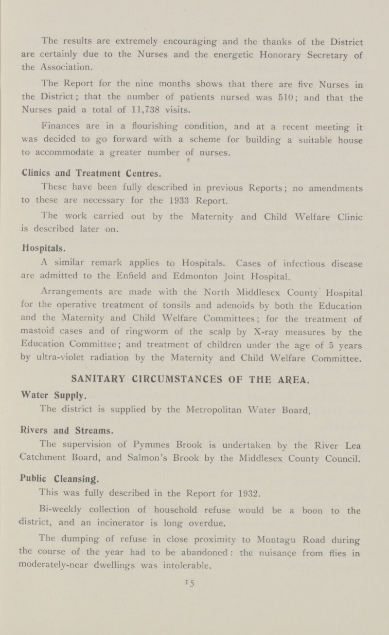 The results are extremely encouraging and the thanks of the District are certainly due to the Nurses and the energetic Honorary Secretary of the Association. The Report for the nine months shows that there are five Nurses in the District; that the number of patients nursed was 510; and that the Nurses paid a total of 11,738 visits. Finances are in a flourishing condition, and at a recent meeting it was decided to go forward with a scheme for building a suitable house to accommodate a greater number of nurses. Clinics and Treatment Centres. These have been fully described in previous Reports; no amendments to these are necessary for the 1933 Report. The work carried out by the Maternity and Child Welfare Clinic is described later on. Hospitals. A similar remark applies to Hospitals. Cases of infectious disease are admitted to the Enfield and Edmonton Joint Hospital. Arrangements are made with the North Middlesex County Hospital for the operative treatment of tonsils and adenoids by both the Education and the Maternity and Child Welfare Committees; for the treatment of mastoid cases and of ringworm of the scalp by X-ray measures by the Education Committee; and treatment of children under the age of 5 years by ultra-violet radiation by the Maternity and Child Welfare Committee. SANITARY CIRCUMSTANCES OF THE AREA. Water Supply. The district is supplied by the Metropolitan Water Board. Rivers and Streams. The supervision of Pymmes Brook is undertaken by the River Lea Catchment Board, and Salmon's Brook by the Middlesex County Council. Public Cleansing. This was fully described in the Report for 1932. Bi-weekly collection of household refuse would be a boon to the district, and an incinerator is long overdue. The dumping of refuse in close proximity to Montagu Road during the course of the year had to be abandoned: the nuisance from flies in moderately-near dwellings was intolerable. 15