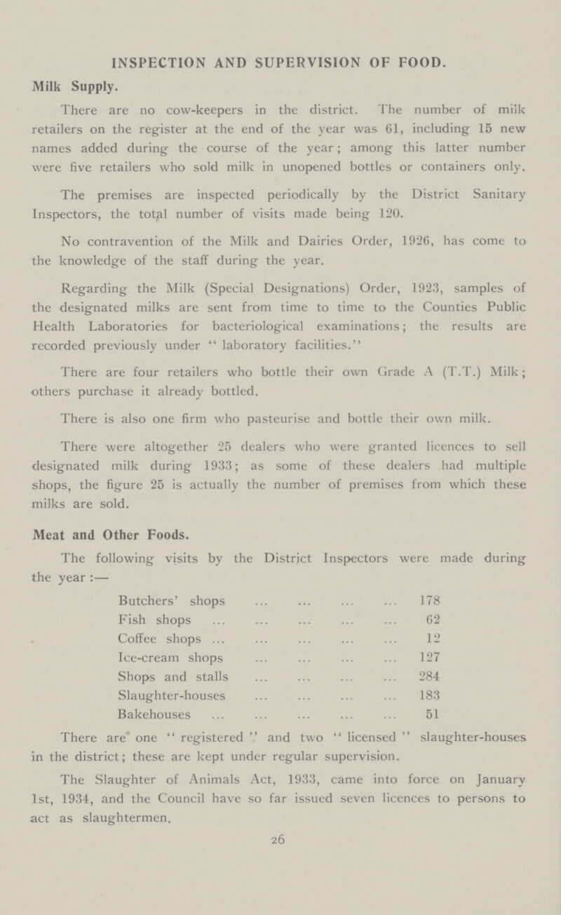 INSPECTION AND SUPERVISION OF FOOD. Milk Supply. There are no cow-keepers in the district. The number of milk retailers on the register at the end of the year was 61, including 15 new names added during the course of the year; among this latter number were five retailers who sold milk in unopened bottles or containers only. The premises are inspected periodically by the District Sanitary Inspectors, the total number of visits made being 120. No contravention of the Milk and Dairies Order, 1926, has come to the knowledge of the staff during the year. Regarding the Milk (Special Designations) Order, 1923, samples of the designated milks are sent from time to time to the Counties Public Health Laboratories for bacteriological examinations; the results are recorded previously under laboratory facilities. There are four retailers who bottle their own Grade A (T.T.) Milk; others purchase it already bottled. There is also one firm who pasteurise and bottle their own milk. There were altogether 25 dealers who were granted licences to sell designated milk during 1933; as some of these dealers had multiple shops, the figure 25 is actually the number of premises from which these milks are sold. Meat and Other Foods. The following visits by the District Inspectors were made during the year :— Butchers' shops 178 Fish shops 62 Coffee shops 12 Ice-cream shops 127 Shops and stalls 284 Slaughter-houses 183 Bakehouses 51 There are one registered and two licensed slaughter-houses in the district; these are kept under regular supervision. The Slaughter of Animals Act, 1933, came into force on January 1st, 1934, and the Council have so far issued seven licences to persons to act as slaughtermen. 26