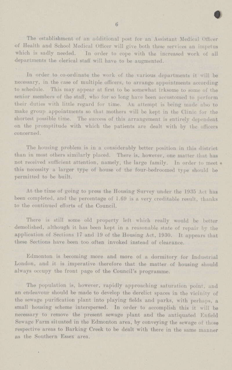 6 The establishment of an additional post for an Assistant Medical Officer of Health and School Medical Officer will give both these services an impetus which is sadly needed. In order to cope with the increased work of all departments the clerical staff will have to be augmented. In order to co-ordinate the work of the various departments it will be necessary, in the case of multiple officers, to arrange appointments according to schedule. This may appear at first to be somewhat irksome to some of the senior members of the staff, who for so long have been accustomed to perform their duties with little regard for time. An attempt is being made also to make group appointments so that mothers will be kept in the Clinic for the shortest possible time. The success of this arrangement is entirely dependent on the promptitude with which the patients are dealt with by the officers concerned. The housing problem is in a considerably better position in this district than in most others similarly placed. There is, however, one matter that has not received sufficient attention, namely, the large family. In order to meet • this necessity a larger type of house of the four-bedroomed type should be permitted to be built. At the time of going to press the Housing Survey under the 1935 Act has been completed, and the percentage of 1.69 is a very creditable result, thanks to the continued efforts of the Council. There is still some old property left which really would be better demolished, although it has been kept in a reasonable state of repair by the application of Sections 17 and 19 of the Housing Act, 1930. It appears that these Sections have been too often invoked instead of clearance. Edmonton is becoming more and more of a dormitory for Industrial London, and it is imperative therefore that the matter of housing should always occupy the front page of the Council's programme. The population is, however, rapidly approaching saturation point, and an endeavour should be made to develop the derelict spaces in the vicinity of the sewage purification plant into playing fields and parks, with perhaps, a small housing scheme interspersed. In order to accomplish this it will be necessary to remove the present sewage plant and the antiquated Enfield Sewage Farm situated in the Edmonton area, by conveying the sewage of those respective areas to Barking Creek to be dealt with there in the same manner as the Southern Essex area.