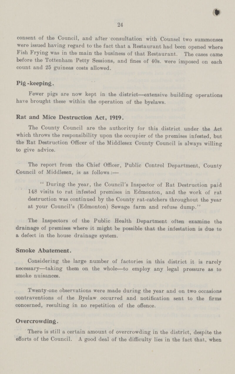 24 consent of the Council, and after consultation with Counsel two summonses were issued having regard to the fact that a Restaurant had been opened where Fish Frying was in the main the business of that Restaurant. The cases came before the Tottenham Petty Sessions, and fines of 40s. were imposed on each count and 25 guineas costs allowed. Pig-keeping. Fewer pigs are now kept in the district—extensive building operations have brought these within the operation of the byelaws. Rat and Mice Destruction Act, 1919. The County Council are the authority for this district under the Act which throws the responsibility upon the occupier of the premises infested, but the Rat Destruction Officer of the Middlesex County Council is always willing to give advice. The report from the Chief Officer, Public Control Department, County Council of Middlesex, is as follows:— During the year, the Council's Inspector of Rat Destruction paid 148 visits to rat infested premises in Edmonton, and the work of rat destruction was continued by the County rat-catchers throughout the year at your Council's (Edmonton) Sewage farm and refuse dump. The Inspectors of the Public Health Department often examine the drainage of premises where it might be possible that the infestation is due to a defect in the house drainage system. Smoke Abatement. Considering the large number of factories in this district it is rarely necessary— taking them on the whole— to employ any legal pressure as to smoke nuisances. Twenty-one observations were made during the year and on two occasions contraventions of the Byelaw occurred and notification sent to the firms concerned, resulting in no repetition of the offence. Overcrowding. There is still a certain amount of overcrowding in the district, despite the efforts of the Council. A good deal of the difficulty lies in the fact that, when