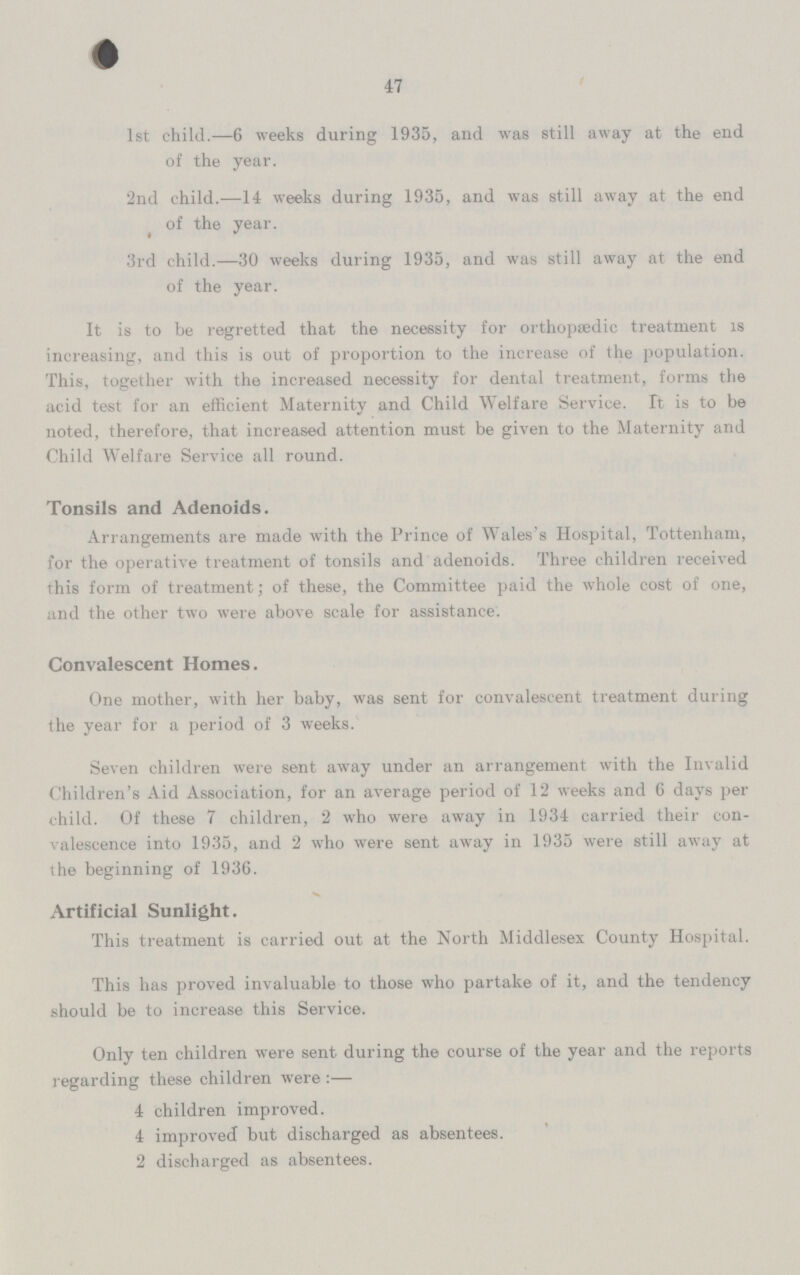 47 1st child.— 6 weeks during 1935, and was still away at the end of the year. 2nd child.— 14 weeks during 1935, and was still away at the end of the year. 3rd child.— 30 weeks during 1935, and was still away at the end of the year. It is to be regretted that the necessity for orthopaedic treatment is increasing, and this is out of proportion to the increase of the population. This, together with the increased necessity for dental treatment, forms the acid test for an efficient Maternity and Child Welfare Service. It is to be noted, therefore, that increased attention must be given to the Maternity and Child Welfare Service all round. Tonsils and Adenoids. Arrangements are made with the Prince of Wales's Hospital, Tottenham, for the operative treatment of tonsils and adenoids. Three children received this form of treatment; of these, the Committee paid the whole cost of one, and the other two were above scale for assistance. Convalescent Homes. One mother, with her baby, was sent for convalescent treatment during the year for a period of 3 weeks. Seven children were sent away under an arrangement with the Invalid Children's Aid Association, for an average period of 12 weeks and 6 days per child. Of these 7 children, 2 who were away in 1934 carried their con valescence into 1935, and 2 who were sent away in 1935 were still away at the beginning of 1936. Artificial Sunlight. This treatment is carried out at the North Middlesex County Hospital. This has proved invaluable to those who partake of it, and the tendency should be to increase this Service. Only ten children were sent during the course of the year and the reports regarding these children were:— 4 children improved. 4 improved but discharged as absentees. 2 discharged as absentees.