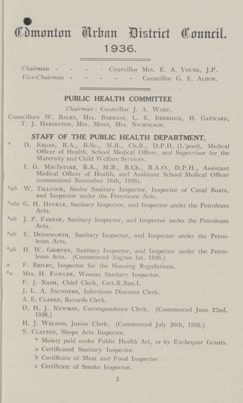 Cdmonton Urban District conncil. 1 936. Chairman Councillor Mrs. E. A. Young, J.P. Vice-Chairman Councillor G. E. Albon. PUBLIC HEALTH COMMITTEE Chairman : Councillor J. A. Ward. Councillors W. Bales, Mrs. Barrass, L. E. Berridge, H. Gatward, T. J. Harington, Mrs. Moss, Mrs. Nicholson. STAFF OF THE PUBLIC HEALTH DEPARTMENT. * D. Regan, B.A., B.Sc., M.B., Ch.B., D.P.H. (L'pool), Medical Officer of Health, School Medical Officer, and Supervisor for the Maternity and Child Welfare Services. I. G. MacIntyre, B.A., M.B., B.Ch., B.A.O., D.P.H., Assistant Medical Officer of Health, and Assistant School Medical Officer (commenced November 16th, 1936). *ab W. Tillcock, Senior Sanitary Inspector, Inspector of Canal Boats, and Inspector under the Petroleum Acts. *abc G. H. Huckle, Sanitary Inspector, and Inspector under the Petroleum Acts. *ab J. P. Farrar, Sanitary Inspector, and Inspector under the Petroleum Acts. *ab E. Dodsworth, Sanitary Inspector, and Inspector under the Petro leum Acts. *ab H. W. Grieves, Sanitary Inspector, and Inspector under the Petro leum Acts. (Commenced August 1st, 1936.) a F. Beilby, Inspector for the Housing Regulations. *a Mrs. H. Fowler, Woman Sanitary Inspector. F. J. Nash, Chief Clerk, Cert.R.San.I. J. L. A. Saunders, Infectious Diseases Clerk. A. E. Clarke, Records Clerk. D. H. J. Newman, Correspondence Clerk. (Commenced June 22nd, 1936.) H. J. Weldon, Junior Clerk. (Commenced July 20th, 1936.) S. Clayton, Shops Acts Inspector. * Moiety paid under Public Health Act, or by Exchequer Grants. a Certificated Sanitary Inspector. b Certificate of Meat and Food Inspector. c Certificate of Smoke Inspector. 3