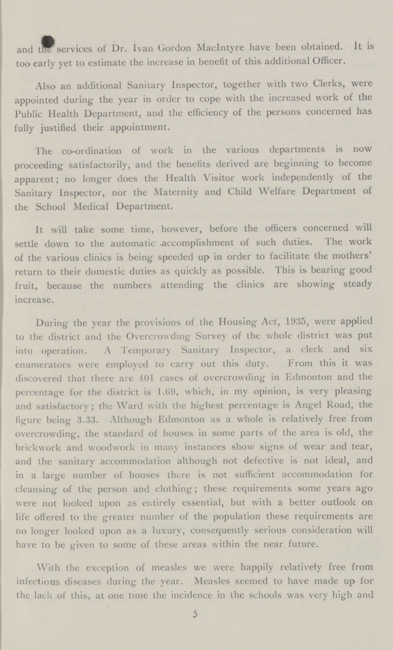 and the services of Dr. Ivan Gordon MacIntyre have been obtained. It is too early yet to estimate the increase in benefit of this additional Officer. Also an additional Sanitary Inspector, together with two Clerks, were appointed during the year in order to cope with the increased work of the Public Health Department, and the efficiency of the persons concerned has fully justified their appointment. The co-ordination of work in the various departments is now proceeding satisfactorily, and the benefits derived are beginning to become apparent; no longer does the Health Visitor work independently of the Sanitary Inspector, nor the Maternity and Child Welfare Department of the School Medical Department. It will take some time, however, before the officers concerned will settle down to the automatic accomplishment of such duties. The work of the various clinics is being speeded up in order to facilitate the mothers' return to their domestic duties as quickly as possible. This is bearing good fruit, because the numbers attending the clinics are showing steady increase. During the year the provisions of the Housing Act, 1935, were applied to the district and the Overcrow cling Survey of the whole district was put into operation. A Temporary Sanitary Inspector, a clerk and six enumerators were employed to carry out this duty. From this it was discovered that there are 401 cases of overcrowding in Edmonton and the percentage for the district is 1.69, which, in my opinion, is very pleasing and satisfactory; the Ward with the highest percentage is Angel Road, the figure being 3.33. Although Edmonton as a whole is relatively free from overcrowding, the standard of houses in some parts of the area is old, the brickwork and woodwork in many instances show signs of wear and tear, and the sanitary accommodation although not defective is not ideal, and in a large number of houses there is not sufficient accommodation for cleansing of the person and clothing; these requirements some years ago were not looked upon as entirely essential, but with a better outlook on life offered to the greater number of the population these requirements are no longer looked upon as a luxury, consequently serious consideration will have to be given to some of these areas within the near future. With the exception of measles we were happily relatively free from infectious diseases during the year. Measles seemed to have made up for the lack of this, at one time the incidence in the schools was very high and 5