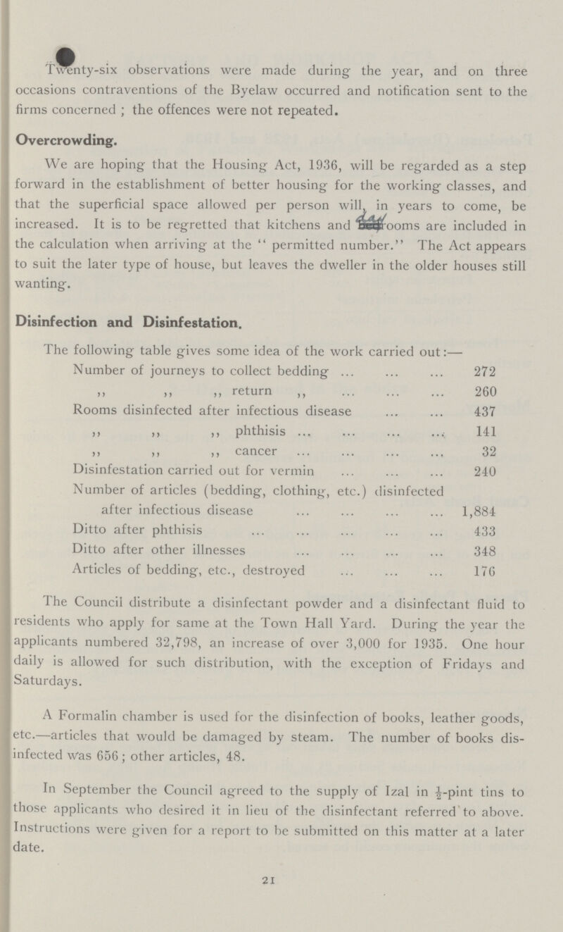 Twenty-six observations were made during the year, and on three occasions contraventions of the Byelaw occurred and notification sent to the firms concerned ; the offences were not repeated. Overcrowding. We are hoping that the Housing Act, 1936, will be regarded as a step forward in the establishment of better housing for the working classes, and that the superficial space allowed per person will in years to come, be increased. It is to be regretted that kitchens and day rooms are included in the calculation when arriving at the permitted number. The Act appears to suit the later type of house, but leaves the dweller in the older houses still wanting. Disinfection and Disinfestation. The following table gives some idea of the work carried out:— Number of journeys to collect bedding 272 „ „ „ return „ 260 Rooms disinfected after infectious disease 437 „ „ „ phthisis 141 „ „ „ cancer 32 Disinfestation carried out for vermin 240 Number of articles (bedding, clothing, etc.) disinfected after infectious disease 1,884 Ditto after phthisis 433 Ditto after other illnesses 348 Articles of bedding, etc., destroyed 176 The Council distribute a disinfectant powder and a disinfectant fluid to residents who apply for same at the Town Hall Yard. During the year the applicants numbered 32,798, an increase of over 3,000 for 1935. One hour daily is allowed for such distribution, with the exception of Fridays and Saturdays. A Formalin chamber is used for the disinfection of books, leather goods, etc.—articles that would be damaged by steam. The number of books dis infected was 656; other articles, 48. In September the Council agreed to the supply of Izal in ½-pint tins to those applicants who desired it in lieu of the disinfectant referred to above. Instructions were given for a report to be submitted on this matter at a later date. 21